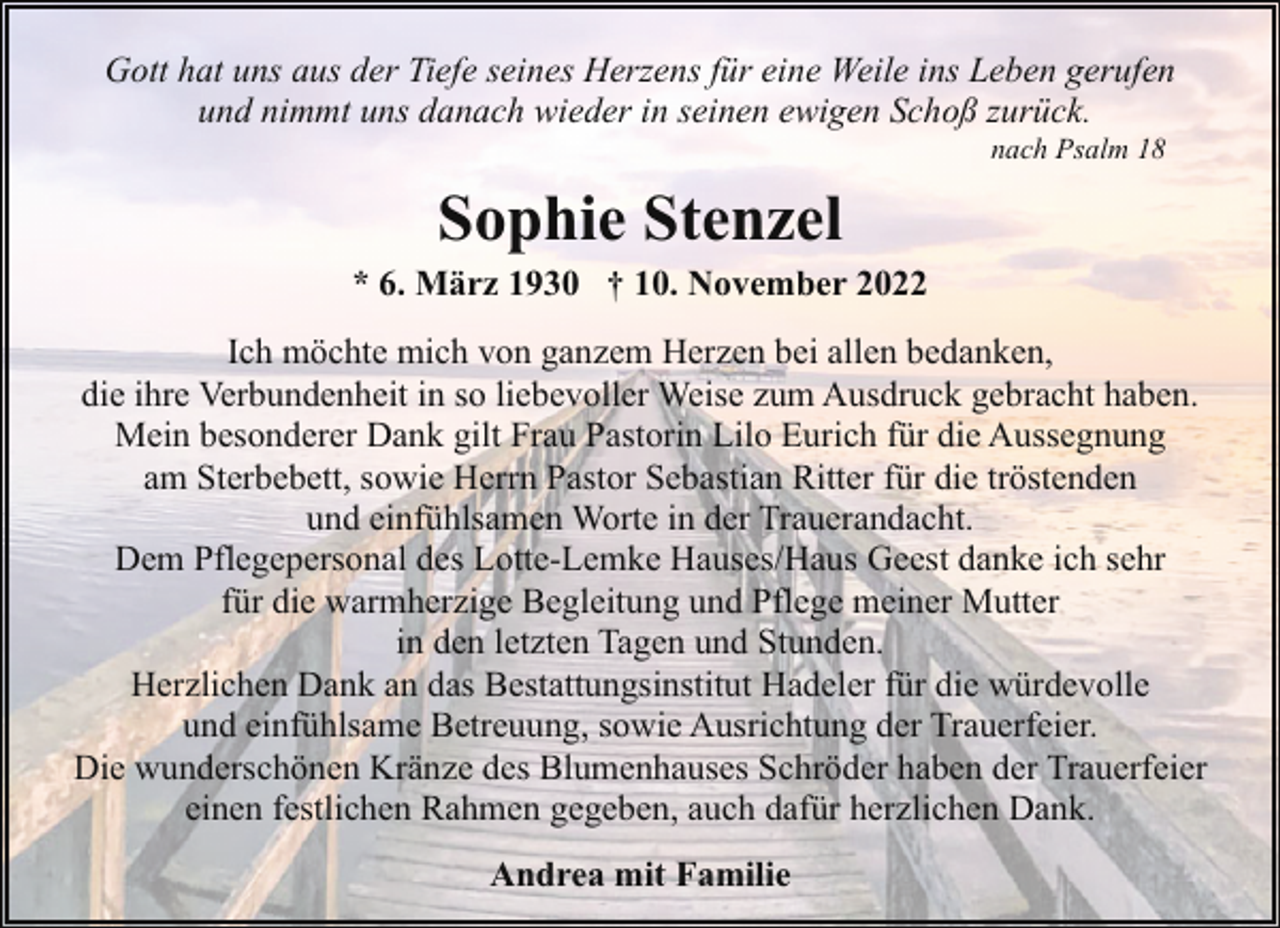 <p>Gott hat uns aus der Tiefe seines Herzens für eine Weile ins Leben gerufen<br />und nimmt uns danach wieder in seinen ewigen Schoß zurück.<br />nach Psalm 18</p><p>Sophie Stenzel</p><p>* 6. März 1930 † 10. November 2022<br />Ich möchte mich von ganzem Herzen bei allen bedanken,<br />die ihre Verbundenheit in so liebevoller Weise zum Ausdruck gebracht haben.<br />Mein besonderer Dank gilt Frau Pastorin Lilo Eurich für die Aussegnung<br />am Sterbebett, sowie Herrn Pastor Sebastian Ritter für die tröstenden<br />und einfühlsamen Worte in der Trauerandacht.<br />Dem Pflegepersonal des Lotte-Lemke Hauses/Haus Geest danke ich sehr<br />für die warmherzige Begleitung und Pflege meiner Mutter<br />in den letzten Tagen und Stunden.<br />Herzlichen Dank an das Bestattungsinstitut Hadeler für die würdevolle<br />und einfühlsame Betreuung, sowie Ausrichtung der Trauerfeier.<br />Die wunderschönen Kränze des Blumenhauses Schröder haben der Trauerfeier<br />einen festlichen Rahmen gegeben, auch dafür herzlichen Dank.<br />Andrea mit Familie</p>