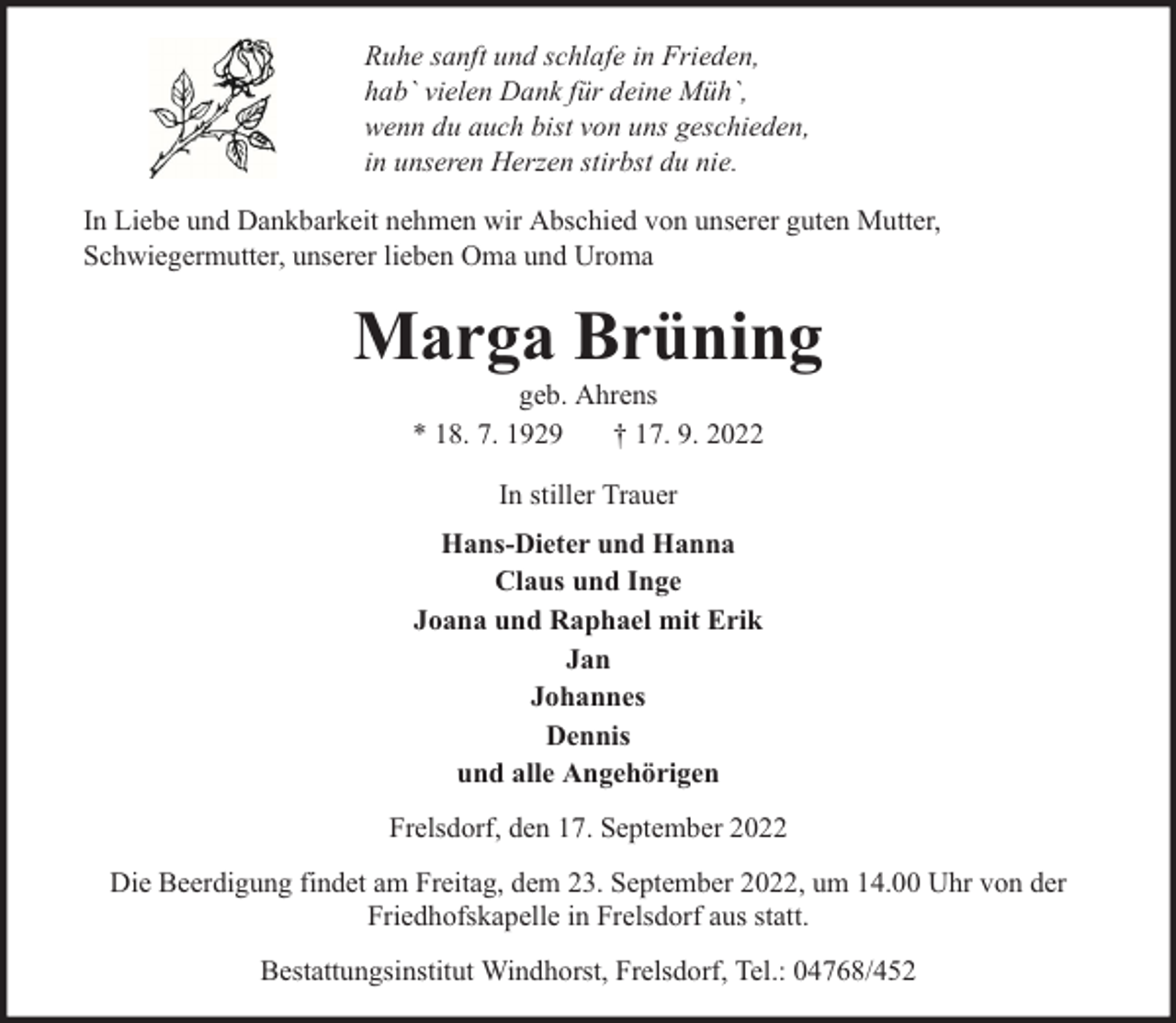 <p>Ruhe sanft und schlafe in Frieden,<br />hab` vielen Dank für deine Müh`,<br />wenn du auch bist von uns geschieden,<br />in unseren Herzen stirbst du nie.<br />In Liebe und Dankbarkeit nehmen wir Abschied von unserer guten Mutter,<br />Schwiegermutter, unserer lieben Oma und Uroma</p><p>Marga Brüning<br />geb. Ahrens<br />* 18. 7. 1929<br />† 17. 9. 2022<br />In stiller Trauer<br />Hans-Dieter und Hanna<br />Claus und Inge<br />Joana und Raphael mit Erik<br />Jan<br />Johannes<br />Dennis<br />und alle Angehörigen<br />Frelsdorf, den 17. September 2022<br />Die Beerdigung findet am Freitag, dem 23. September 2022, um 14.00 Uhr von der<br />Friedhofskapelle in Frelsdorf aus statt.<br />Bestattungsinstitut Windhorst, Frelsdorf, Tel.: 04768/452</p>