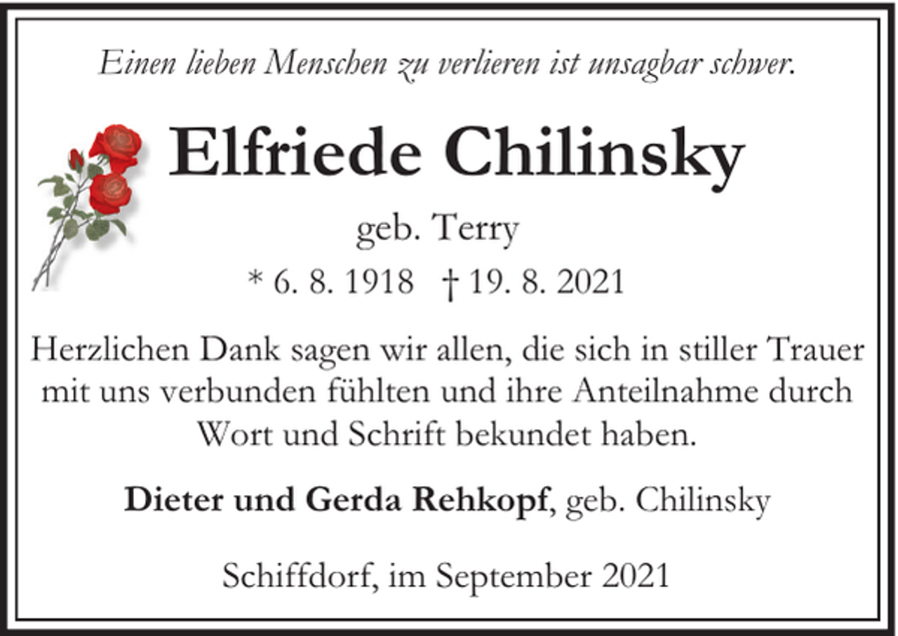 <p>Einen lieben Menschen zu verlieren ist unsagbar schwer.</p><p>Elfriede Chilinsky<br />geb. Terry</p><p>* 6. 8. 1918 † 19. 8. 2021<br />Herzlichen Dank sagen wir allen, die sich in stiller Trauer<br />mit uns verbunden fühlten und ihre Anteilnahme durch<br />Wort und Schrift bekundet haben.<br />Dieter und Gerda Rehkopf, geb. Chilinsky<br />Schiffdorf, im September 2021</p>