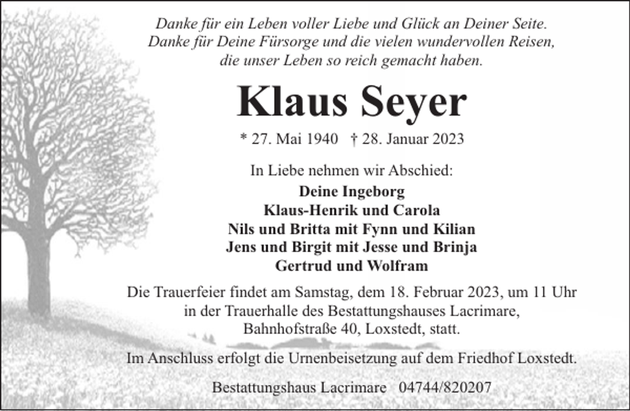 <p>Danke für ein Leben voller Liebe und Glück an Deiner Seite.<br />Danke für Deine Fürsorge und die vielen wundervollen Reisen,<br />die unser Leben so reich gemacht haben.</p><p>Klaus Seyer<br />* 27. Mai 1940 † 28. Januar 2023</p><p>In Liebe nehmen wir Abschied:<br />Deine Ingeborg<br />Klaus-Henrik und Carola<br />Nils und Britta mit Fynn und Kilian<br />Jens und Birgit mit Jesse und Brinja<br />Gertrud und Wolfram<br />Die Trauerfeier findet am Samstag, dem 18. Februar 2023, um 11 Uhr<br />in der Trauerhalle des Bestattungshauses Lacrimare,<br />Bahnhofstraße 40, Loxstedt, statt.<br />Im Anschluss erfolgt die Urnenbeisetzung auf dem Friedhof Loxstedt.<br />Bestattungshaus Lacrimare 04744/820207</p>