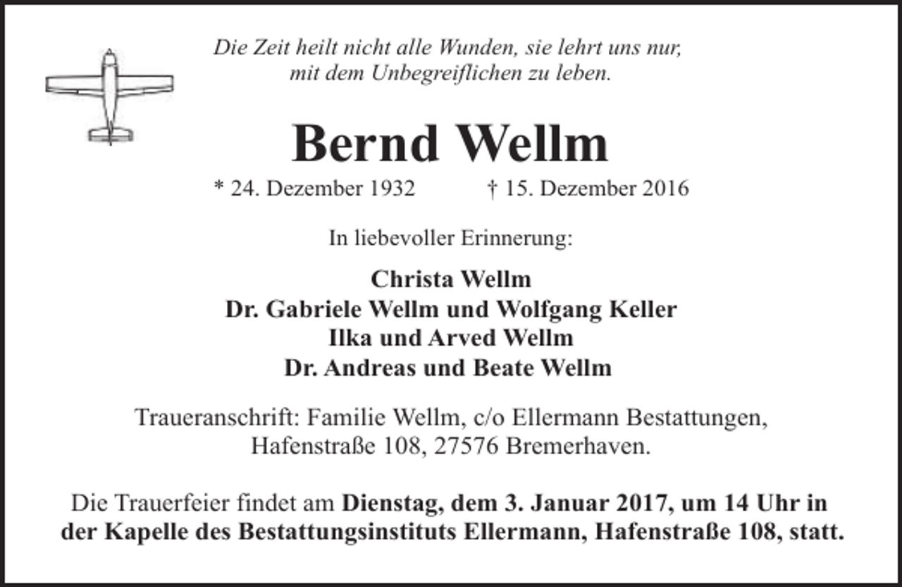 <p>Die Zeit heilt nicht alle Wunden, sie lehrt uns nur,<br />mit dem Unbegreiflichen zu leben.</p><p>Bernd Wellm</p><p>* 24. Dezember 1932</p><p>† 15. Dezember 2016</p><p>In liebevoller Erinnerung:</p><p>Christa Wellm<br />Dr. Gabriele Wellm und Wolfgang Keller<br />Ilka und Arved Wellm<br />Dr. Andreas und Beate Wellm<br />Traueranschrift: Familie Wellm, c/o Ellermann Bestattungen,<br />Hafenstraße 108, 27576 Bremerhaven.<br />Die Trauerfeier findet am Dienstag, dem 3. Januar 2017, um 14 Uhr in<br />der Kapelle des Bestattungsinstituts Ellermann, Hafenstraße 108, statt.</p>