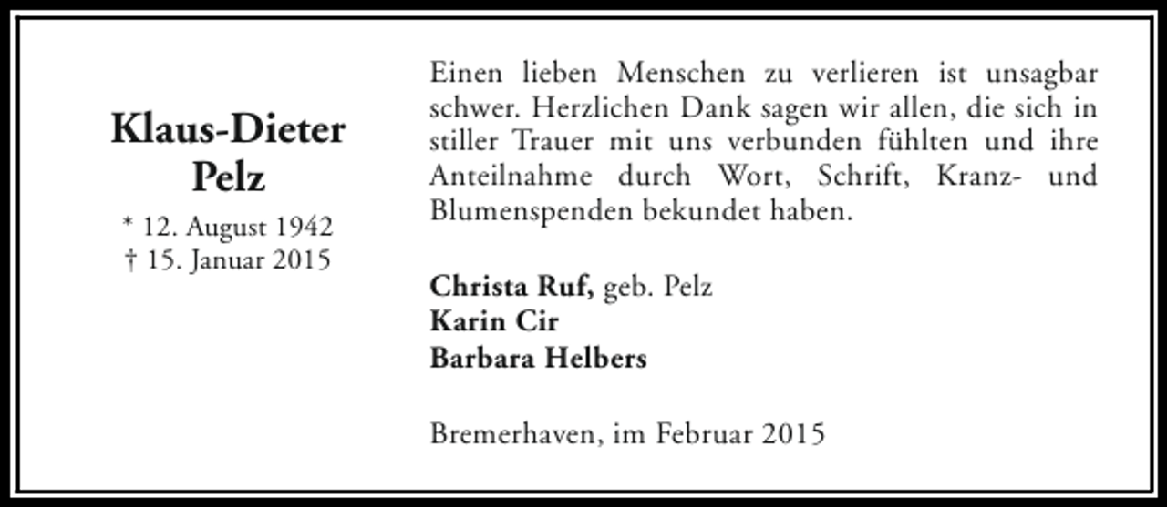 <p>Klaus-Dieter<br />Pelz<br />* 12. August 1942<br />† 15. Januar 2015</p><p>Einen lieben Menschen zu verlieren ist unsagbar<br />schwer. Herzlichen Dank sagen wir allen, die sich in<br />stiller Trauer mit uns verbunden fühlten und ihre<br />Anteilnahme durch Wort, Schrift, Kranz- und<br />Blumenspenden bekundet haben.<br />Christa Ruf, geb. Pelz<br />Karin Cir<br />Barbara Helbers<br />Bremerhaven, im Februar 2015</p>