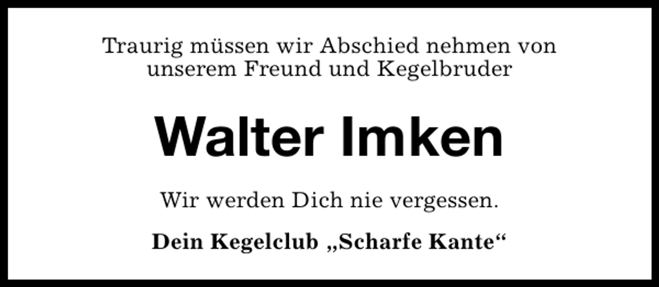 <p>Traurig müssen wir Abschied nehmen von<br />unserem Freund und Kegelbruder</p><p>Walter Imken<br />Wir werden Dich nie vergessen.<br />Dein Kegelclub „Scharfe Kante“</p>