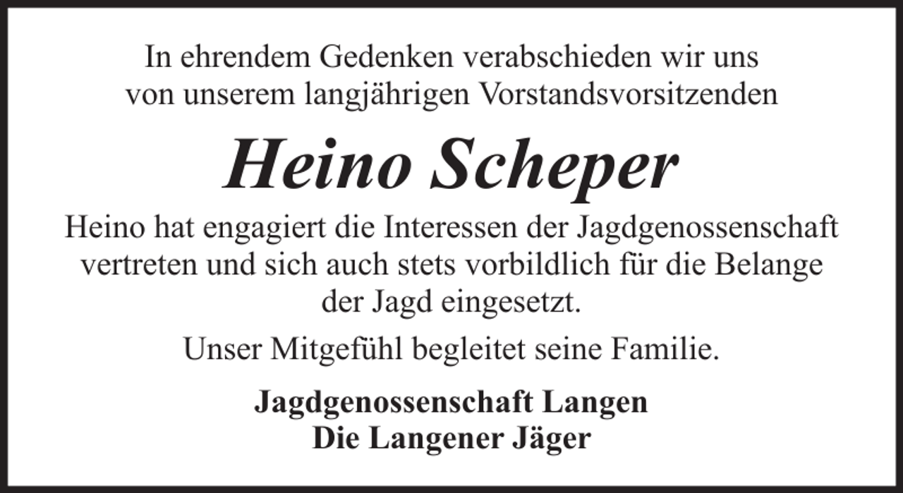 <p>In ehrendem Gedenken verabschieden wir uns<br />von unserem langjährigen Vorstandsvorsitzenden</p><p>Heino Scheper<br />Heino hat engagiert die Interessen der Jagdgenossenschaft<br />vertreten und sich auch stets vorbildlich für die Belange<br />der Jagd eingesetzt.<br />Unser Mitgefühl begleitet seine Familie.<br />Jagdgenossenschaft Langen<br />Die Langener Jäger</p>