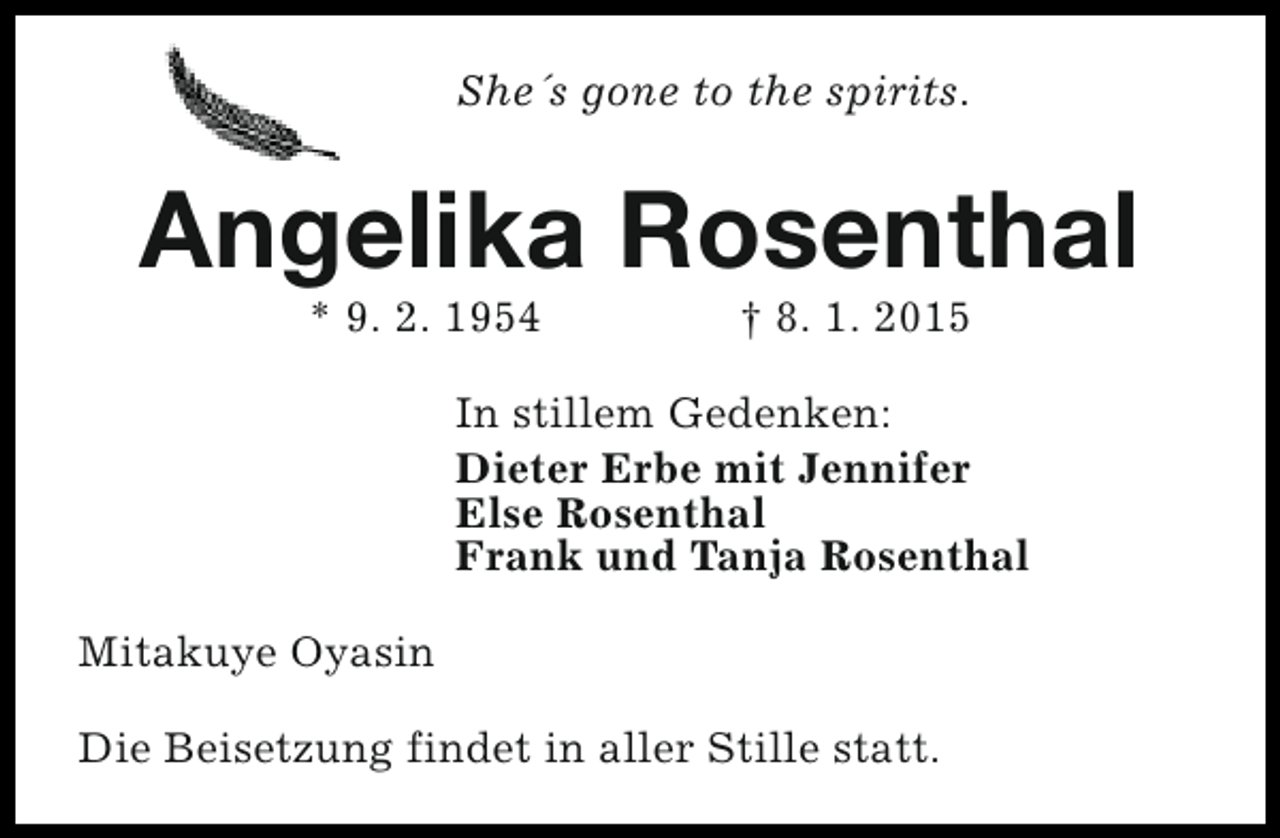 <p>She´s gone to the spirits.</p>
<p>Angelika Rosenthal<br />* 9. 2. 1954</p>
<p>† 8. 1. 2015</p>
<p>In stillem Gedenken:<br />Dieter Erbe mit Jennifer<br />Else Rosenthal<br />Frank und Tanja Rosenthal<br />Mitakuye Oyasin<br />Die Beisetzung findet in aller Stille statt.</p>