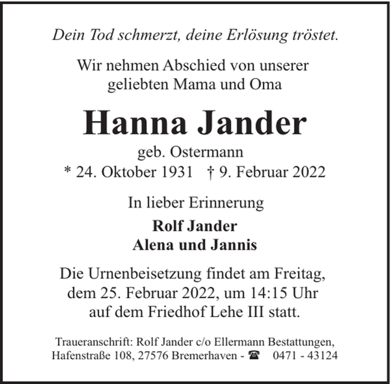 <p>Dein Tod schmerzt, deine Erlösung tröstet.<br />Wir nehmen Abschied von unserer<br />geliebten Mama und Oma</p><p>Hanna Jander</p><p>geb. Ostermann<br />* 24. Oktober 1931 † 9. Februar 2022<br />In lieber Erinnerung<br />Rolf Jander<br />Alena und Jannis<br />Die Urnenbeisetzung findet am Freitag,<br />dem 25. Februar 2022, um 14:15 Uhr<br />auf dem Friedhof Lehe III statt.<br />Traueranschrift: Rolf Jander c/o Ellermann Bestattungen,<br />Hafenstraße 108, 27576 Bremerhaven - ( 0471 - 43124</p>