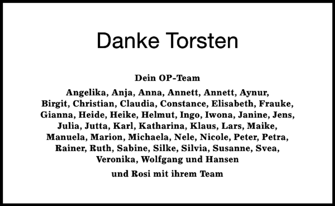 <p>Danke Torsten<br />Dein OP-Team<br />Angelika, Anja, Anna, Annett, Annett, Aynur,<br />Birgit, Christian, Claudia, Constance, Elisabeth, Frauke,<br />Gianna, Heide, Heike, Helmut, Ingo, Iwona, Janine, Jens,<br />Julia, Jutta, Karl, Katharina, Klaus, Lars, Maike,<br />Manuela, Marion, Michaela, Nele, Nicole, Peter, Petra,<br />Rainer, Ruth, Sabine, Silke, Silvia, Susanne, Svea,<br />Veronika, Wolfgang und Hansen<br />und Rosi mit ihrem Team</p>
