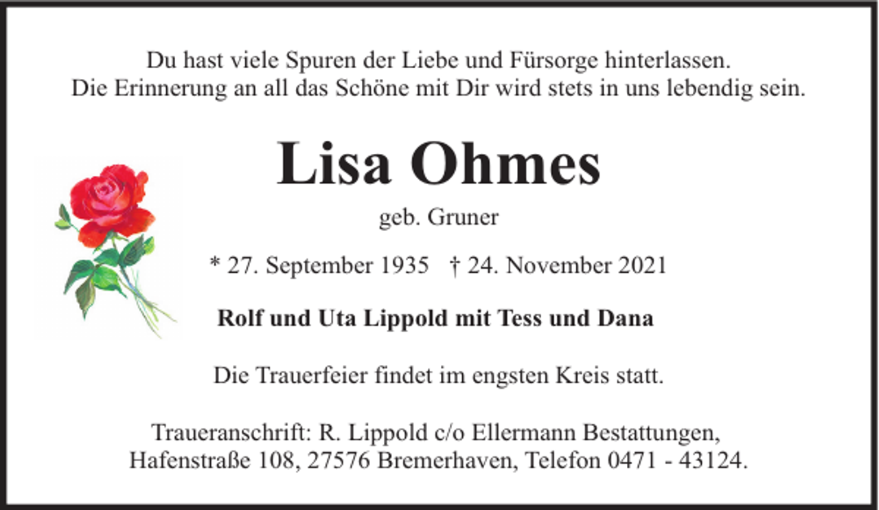 <p>Du hast viele Spuren der Liebe und Fürsorge hinterlassen.<br />Die Erinnerung an all das Schöne mit Dir wird stets in uns lebendig sein.</p><p>Lisa Ohmes<br />geb. Gruner</p><p>* 27. September 1935 † 24. November 2021<br />Rolf und Uta Lippold mit Tess und Dana<br />Die Trauerfeier findet im engsten Kreis statt.<br />Traueranschrift: R. Lippold c/o Ellermann Bestattungen,<br />Hafenstraße 108, 27576 Bremerhaven, Telefon 0471 - 43124.</p>