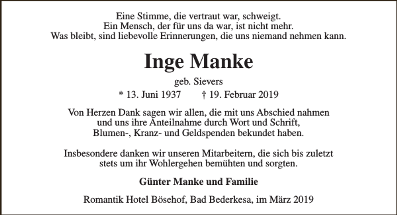 <p>Eine Stimme, die vertraut war, schweigt.<br />Ein Mensch, der für uns da war, ist nicht mehr.<br />Was bleibt, sind liebevolle Erinnerungen, die uns niemand nehmen kann.</p><p>Inge Manke</p><p>geb. Sievers<br />* 13. Juni 1937<br />† 19. Februar 2019<br />Von Herzen Dank sagen wir allen, die mit uns Abschied nahmen<br />und uns ihre Anteilnahme durch Wort und Schrift,<br />Blumen-, Kranz- und Geldspenden bekundet haben.<br />Insbesondere danken wir unseren Mitarbeitern, die sich bis zuletzt<br />stets um ihr Wohlergehen bemühten und sorgten.<br />Günter Manke und Familie<br />Romantik Hotel Bösehof, Bad Bederkesa, im März 2019</p>