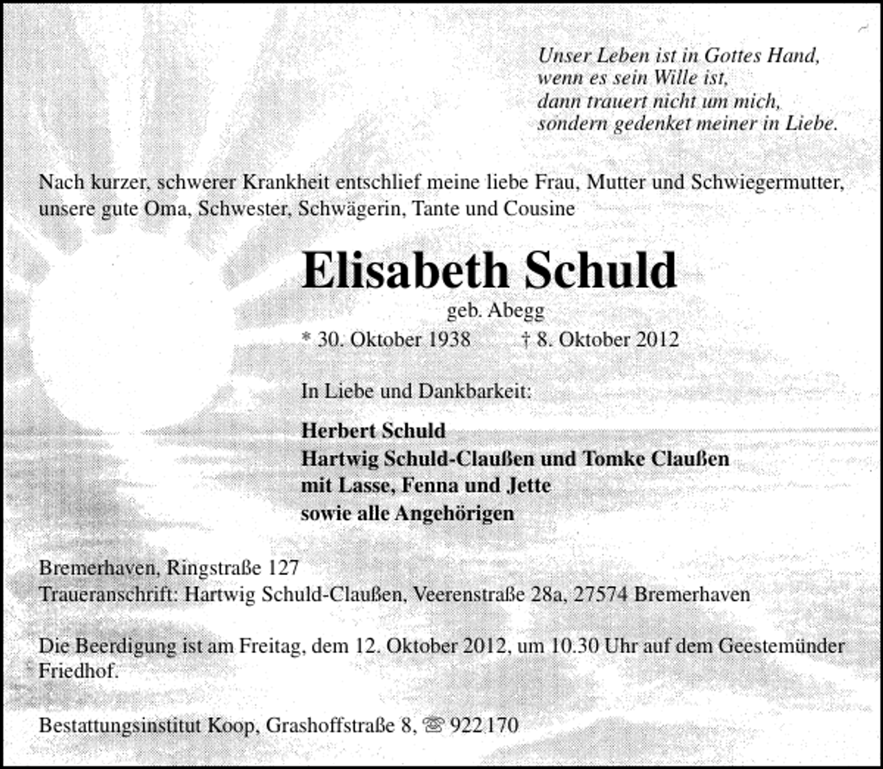 <p>Unser Leben ist in Gottes Hand,<br />wenn es sein Wille ist,<br />dann trauert nicht um mich,<br />sondern gedenket meiner in Liebe.<br />Nach kurzer, schwerer Krankheit entschlief meine liebe Frau, Mutter und Schwiegermutter,<br />unsere gute Oma, Schwester, Schwägerin, Tante und Cousine</p><p>Elisabeth Schuld</p><p>geb. Abegg<br />* 30. Oktober 1938<br />† 8. Oktober 2012</p><p>In Liebe und Dankbarkeit:<br />Herbert Schuld<br />Hartwig Schuld-Claußen und Tomke Claußen<br />mit Lasse, Fenna und Jette<br />sowie alle Angehörigen<br />Bremerhaven, Ringstraße 127<br />Traueranschrift: Hartwig Schuld-Claußen, Veerenstraße 28a, 27574 Bremerhaven<br />Die Beerdigung ist am Freitag, dem 12. Oktober 2012, um 10.30 Uhr auf dem Geestemünder<br />Friedhof.<br />Bestattungsinstitut Koop, Grashoffstraße 8,  922 170</p>