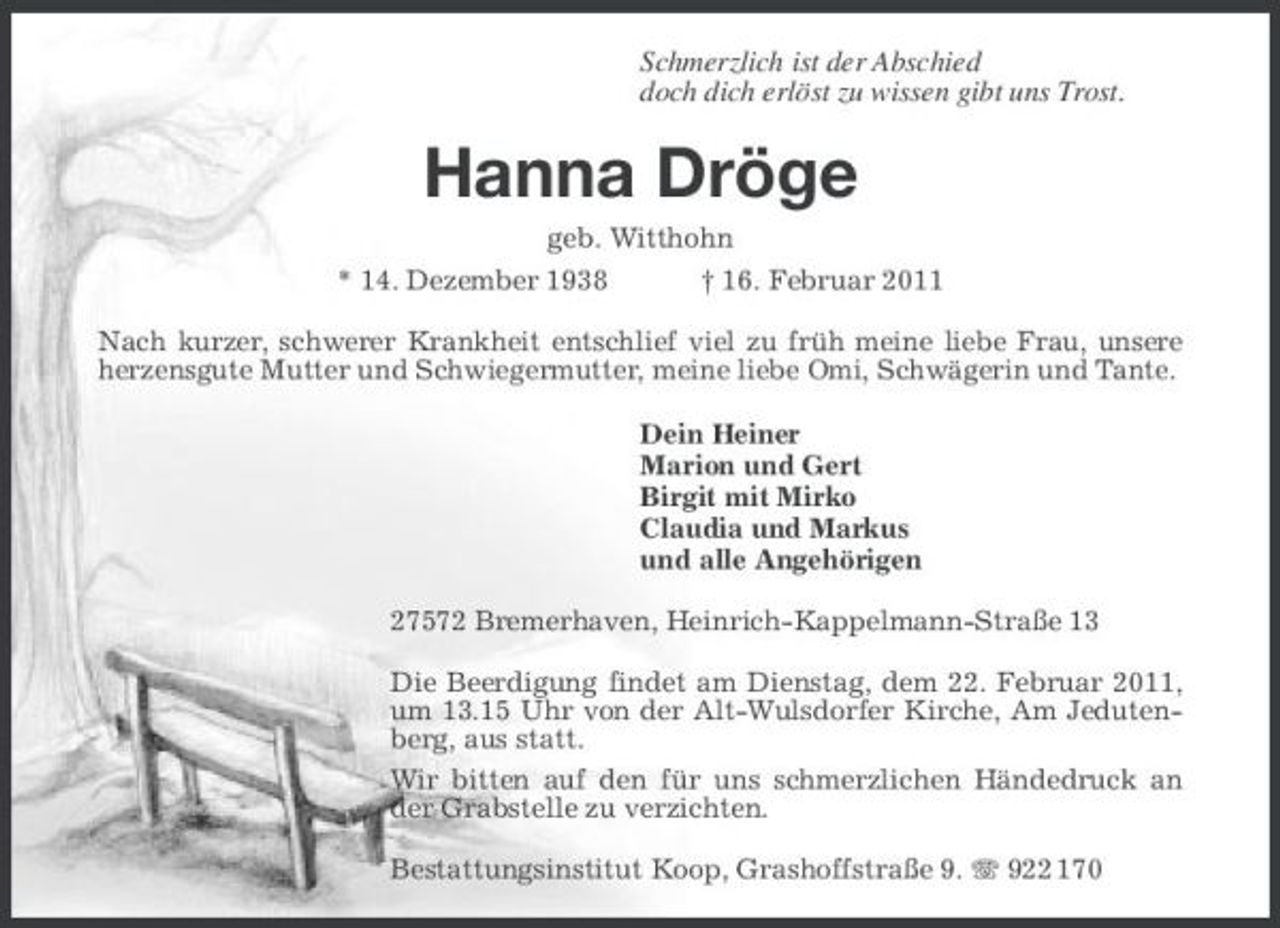 <p>Schmerzlich ist der Abschied doch dich erlöst zu wissen gibt uns Trost.</p><p>Hanna Dröge<br />geb. Witthohn * 14. Dezember 1938 † 16. Februar 2011 Nach kurzer, schwerer Krankheit entschlief viel zu früh meine liebe Frau, unsere herzensgute Mutter und Schwiegermutter, meine liebe Omi, Schwägerin und Tante. Dein Heiner Marion und Gert Birgit mit Mirko Claudia und Markus und alle Angehörigen 27572 Bremerhaven, Heinrich-Kappelmann-Straße 13 Die Beerdigung findet am Dienstag, dem 22. Februar 2011, um 13.15 Uhr von der Alt-Wulsdorfer Kirche, Am Jedutenberg, aus statt. Wir bitten auf den für uns schmerzlichen Händedruck an der Grabstelle zu verzichten. Bestattungsinstitut Koop, Grashoffstraße 9. 922 170</p>