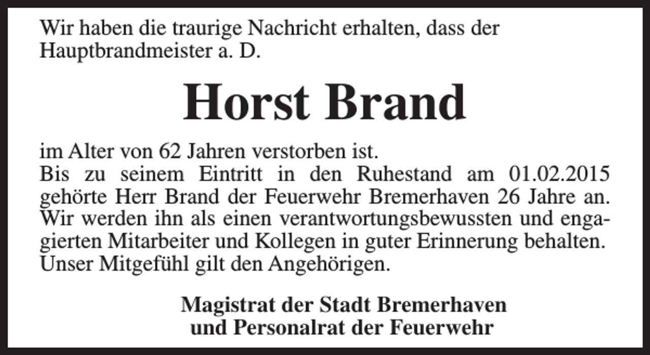 <p>Wir haben die traurige Nachricht erhalten, dass der<br />Hauptbrandmeister a. D.</p><p>Horst Brand</p><p>im Alter von 62 Jahren verstorben ist.<br />Bis zu seinem Eintritt in den Ruhestand am 01.02.2015<br />gehörte Herr Brand der Feuerwehr Bremerhaven 26 Jahre an.<br />Wir werden ihn als einen verantwortungsbewussten und engagierten Mitarbeiter und Kollegen in guter Erinnerung behalten.<br />Unser Mitgefühl gilt den Angehörigen.<br />Magistrat der Stadt Bremerhaven<br />und Personalrat der Feuerwehr</p>