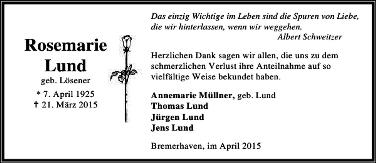 <p>Rosemarie<br />Lund<br />geb. Lösener<br />* 7. April 1925<br />B 21. März 2015</p><p>Das einzig Wichtige im Leben sind die Spuren von Liebe,<br />die wir hinterlassen, wenn wir weggehen.<br />Albert Schweitzer</p><p>Herzlichen Dank sagen wir allen, die uns zu dem<br />schmerzlichen Verlust ihre Anteilnahme auf so<br />vielfältige Weise bekundet haben.<br />Annemarie Müllner, geb. Lund<br />Thomas Lund<br />Jürgen Lund<br />Jens Lund<br />Bremerhaven, im April 2015</p>