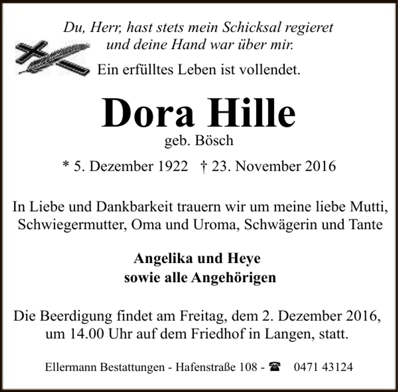 <p>Du, Herr, hast stets mein Schicksal regieret<br />und deine Hand war über mir.<br />Ein erfülltes Leben ist vollendet.</p><p>Dora Hille<br />geb. Bösch</p><p>* 5. Dezember 1922 † 23. November 2016<br />In Liebe und Dankbarkeit trauern wir um meine liebe Mutti,<br />Schwiegermutter, Oma und Uroma, Schwägerin und Tante<br />Angelika und Heye<br />sowie alle Angehörigen<br />Die Beerdigung findet am Freitag, dem 2. Dezember 2016,<br />um 14.00 Uhr auf dem Friedhof in Langen, statt.<br />Ellermann Bestattungen - Hafenstraße 108 - (</p><p>0471 43124</p>