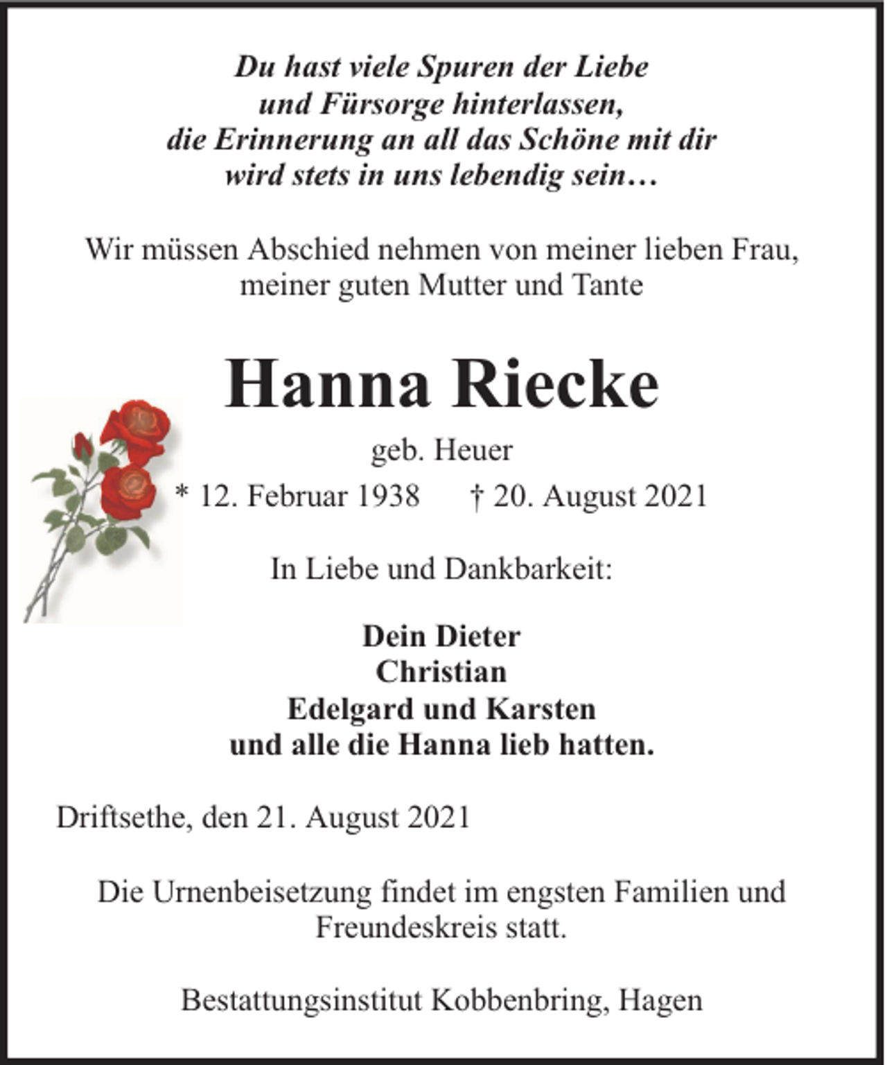 <p>Du hast viele Spuren der Liebe<br />und Fürsorge hinterlassen,<br />die Erinnerung an all das Schöne mit dir<br />wird stets in uns lebendig sein…<br />Wir müssen Abschied nehmen von meiner lieben Frau,<br />meiner guten Mutter und Tante</p><p>Hanna Riecke</p><p>geb. Heuer<br />* 12. Februar 1938 † 20. August 2021<br />In Liebe und Dankbarkeit:<br />Dein Dieter<br />Christian<br />Edelgard und Karsten<br />und alle die Hanna lieb hatten.<br />Driftsethe, den 21. August 2021<br />Die Urnenbeisetzung findet im engsten Familien und<br />Freundeskreis statt.<br />Bestattungsinstitut Kobbenbring, Hagen</p>