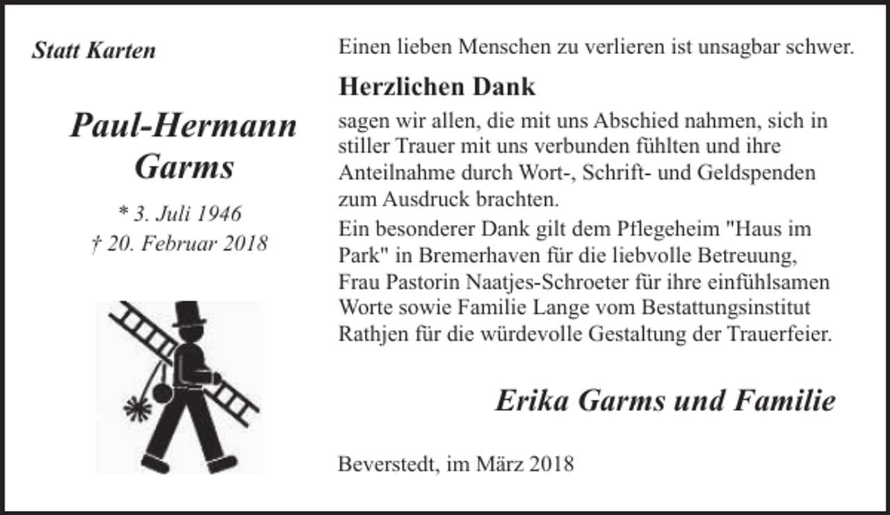 <p>Statt Karten</p><p>Paul-Hermann<br />Garms<br />* 3. Juli 1946<br />† 20. Februar 2018</p><p>Einen lieben Menschen zu verlieren ist unsagbar schwer.</p><p>Herzlichen Dank<br />sagen wir allen, die mit uns Abschied nahmen, sich in<br />stiller Trauer mit uns verbunden fühlten und ihre<br />Anteilnahme durch Wort-, Schrift- und Geldspenden<br />zum Ausdruck brachten.<br />Ein besonderer Dank gilt dem Pflegeheim "Haus im<br />Park" in Bremerhaven für die liebvolle Betreuung,<br />Frau Pastorin Naatjes-Schroeter für ihre einfühlsamen<br />Worte sowie Familie Lange vom Bestattungsinstitut<br />Rathjen für die würdevolle Gestaltung der Trauerfeier.</p><p>Erika Garms und Familie<br />Beverstedt, im März 2018</p>