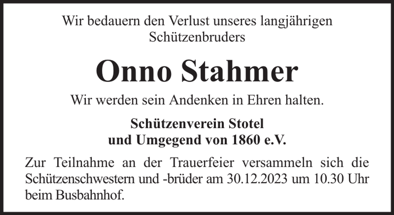 <p>Wir bedauern den Verlust unseres langjährigen<br />Schützenbruders</p><p>Onno Stahmer</p><p>Wir werden sein Andenken in Ehren halten.<br />Schützenverein Stotel<br />und Umgegend von 1860 e.V.<br />Zur Teilnahme an der Trauerfeier versammeln sich die<br />Schützenschwestern und -brüder am 30.12.2023 um 10.30 Uhr<br />beim Busbahnhof.</p>