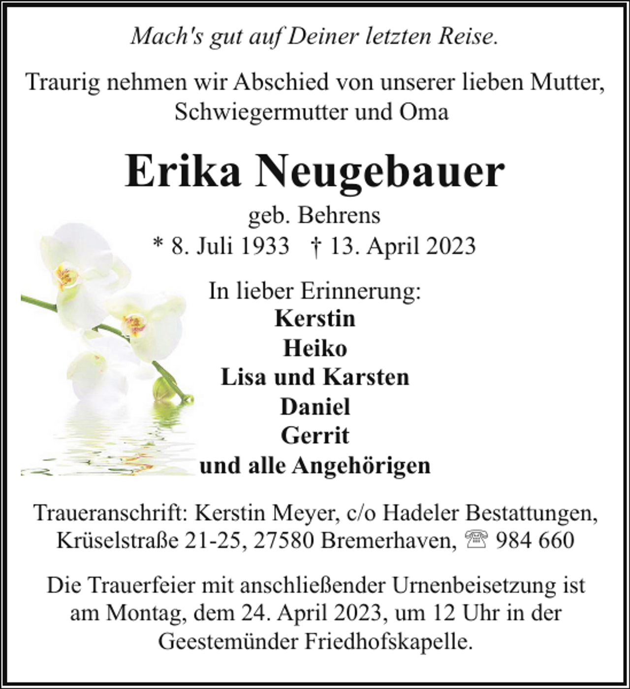 <p>Mach's gut auf Deiner letzten Reise.<br />Traurig nehmen wir Abschied von unserer lieben Mutter,<br />Schwiegermutter und Oma</p><p>Erika Neugebauer<br />geb. Behrens<br />* 8. Juli 1933 † 13. April 2023<br />In lieber Erinnerung:<br />Kerstin<br />Heiko<br />Lisa und Karsten<br />Daniel<br />Gerrit<br />und alle Angehörigen<br />Traueranschrift: Kerstin Meyer, c/o Hadeler Bestattungen,<br />Krüselstraße 21-25, 27580 Bremerhaven, ' 984 660<br />Die Trauerfeier mit anschließender Urnenbeisetzung ist<br />am Montag, dem 24. April 2023, um 12 Uhr in der<br />Geestemünder Friedhofskapelle.</p>