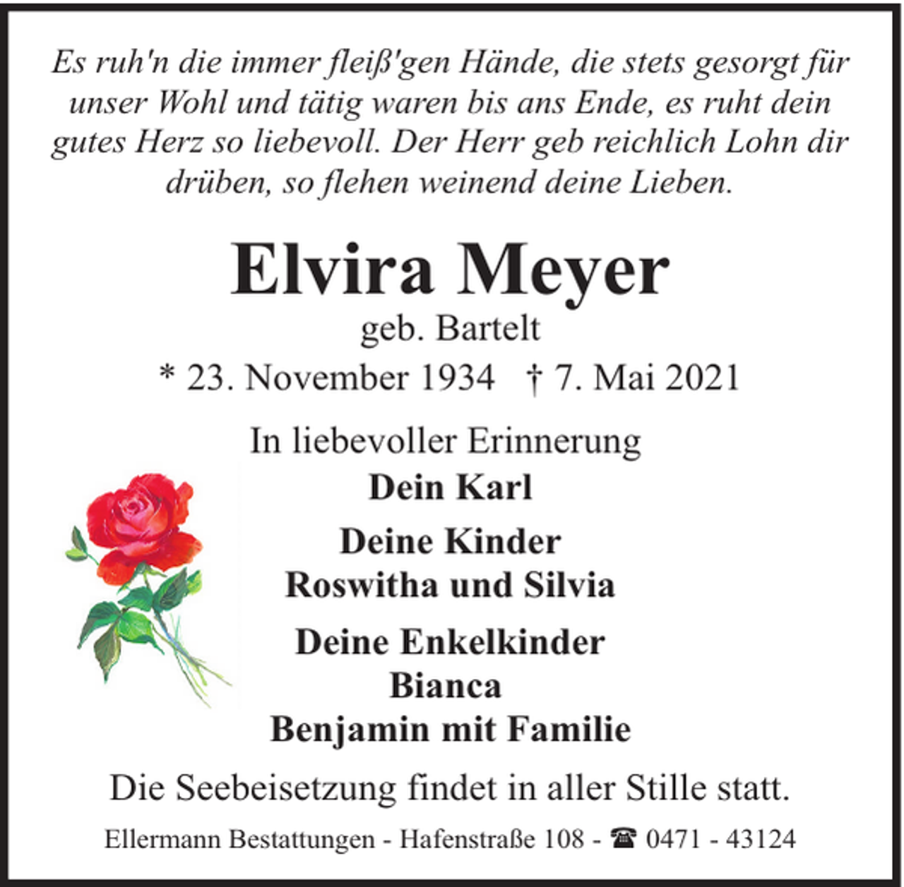 <p>Es ruh'n die immer fleiß'gen Hände, die stets gesorgt für<br />unser Wohl und tätig waren bis ans Ende, es ruht dein<br />gutes Herz so liebevoll. Der Herr geb reichlich Lohn dir<br />drüben, so flehen weinend deine Lieben.</p><p>Elvira Meyer</p><p>geb. Bartelt<br />* 23. November 1934 † 7. Mai 2021<br />In liebevoller Erinnerung<br />Dein Karl<br />Deine Kinder<br />Roswitha und Silvia<br />Deine Enkelkinder<br />Bianca<br />Benjamin mit Familie<br />Die Seebeisetzung findet in aller Stille statt.<br />Ellermann Bestattungen - Hafenstraße 108 - ( 0471 - 43124</p>