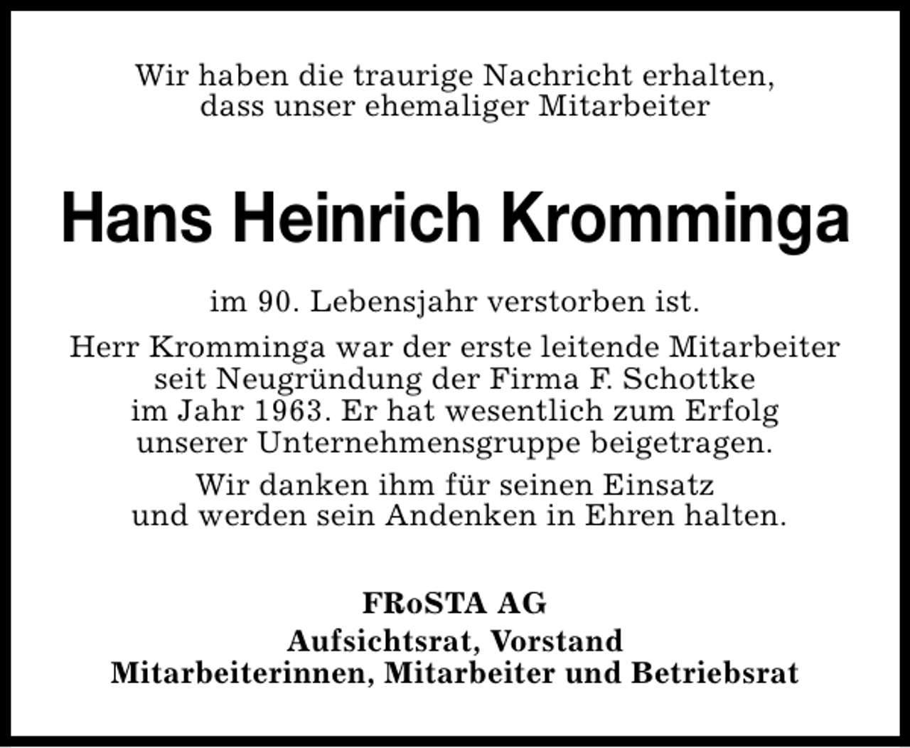 <p>Wir haben die traurige Nachricht erhalten,<br />dass unser ehemaliger Mitarbeiter</p><p>Hans Heinrich Kromminga<br />im 90. Lebensjahr verstorben ist.<br />Herr Kromminga war der erste leitende Mitarbeiter<br />seit Neugründung der Firma F. Schottke<br />im Jahr 1963. Er hat wesentlich zum Erfolg<br />unserer Unternehmensgruppe beigetragen.<br />Wir danken ihm für seinen Einsatz<br />und werden sein Andenken in Ehren halten.<br />FRoSTA AG<br />Aufsichtsrat, Vorstand<br />Mitarbeiterinnen, Mitarbeiter und Betriebsrat</p>