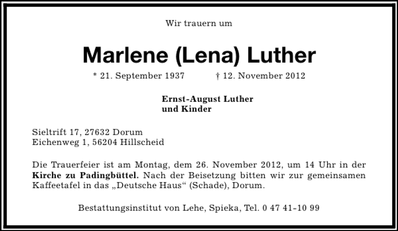 <p>Wir trauern um</p><p>Marlene (Lena) Luther<br />* 21. September 1937</p><p>† 12. November 2012</p><p>Ernst-August Luther<br />und Kinder<br />Sieltrift 17, 27632 Dorum<br />Eichenweg 1, 56204 Hillscheid<br />Die Trauerfeier ist am Montag, dem 26. November 2012, um 14 Uhr in der<br />Kirche zu Padingbüttel. Nach der Beisetzung bitten wir zur gemeinsamen<br />Kaffeetafel in das „Deutsche Haus“ (Schade), Dorum.<br />Bestattungsinstitut von Lehe, Spieka, Tel. 0 47 41-10 99</p>