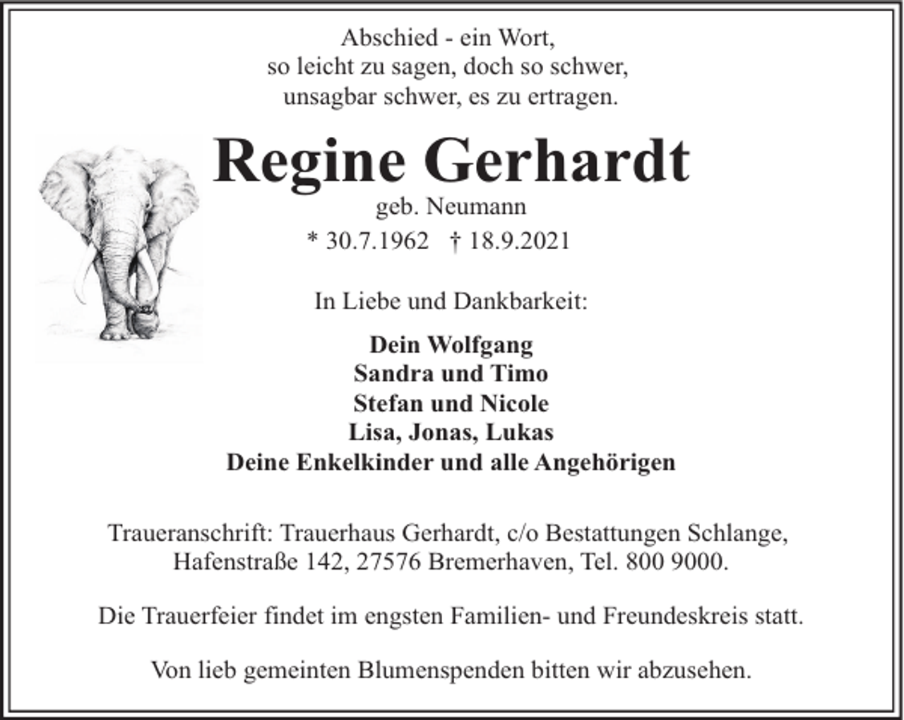 <p>Abschied - ein Wort,<br />so leicht zu sagen, doch so schwer,<br />unsagbar schwer, es zu ertragen.</p><p>Regine Gerhardt<br />geb. Neumann<br />* 30.7.1962 † 18.9.2021</p><p>In Liebe und Dankbarkeit:<br />Dein Wolfgang<br />Sandra und Timo<br />Stefan und Nicole<br />Lisa, Jonas, Lukas<br />Deine Enkelkinder und alle Angehörigen<br />Traueranschrift: Trauerhaus Gerhardt, c/o Bestattungen Schlange,<br />Hafenstraße 142, 27576 Bremerhaven, Tel. 800 9000.<br />Die Trauerfeier findet im engsten Familien- und Freundeskreis statt.<br />Von lieb gemeinten Blumenspenden bitten wir abzusehen.</p>