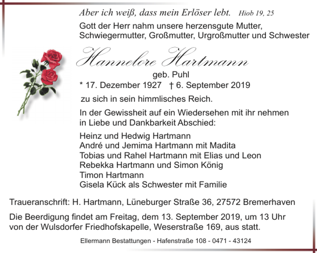<p>Aber ich weiß, dass mein Erlöser lebt.</p><p>Hiob 19, 25</p><p>Gott der Herr nahm unsere herzensgute Mutter,<br />Schwiegermutter, Großmutter, Urgroßmutter und Schwester</p><p>Hannelore Hartmann</p><p>geb. Puhl<br />* 17. Dezember 1927 † 6. September 2019</p><p>zu sich in sein himmlisches Reich.<br />In der Gewissheit auf ein Wiedersehen mit ihr nehmen<br />in Liebe und Dankbarkeit Abschied:<br />Heinz und Hedwig Hartmann<br />André und Jemima Hartmann mit Madita<br />Tobias und Rahel Hartmann mit Elias und Leon<br />Rebekka Hartmann und Simon König<br />Timon Hartmann<br />Gisela Kück als Schwester mit Familie<br />Traueranschrift: H. Hartmann, Lüneburger Straße 36, 27572 Bremerhaven<br />Die Beerdigung findet am Freitag, dem 13. September 2019, um 13 Uhr<br />von der Wulsdorfer Friedhofskapelle, Weserstraße 169, aus statt.<br />Ellermann Bestattungen - Hafenstraße 108 - 0471 - 43124</p>