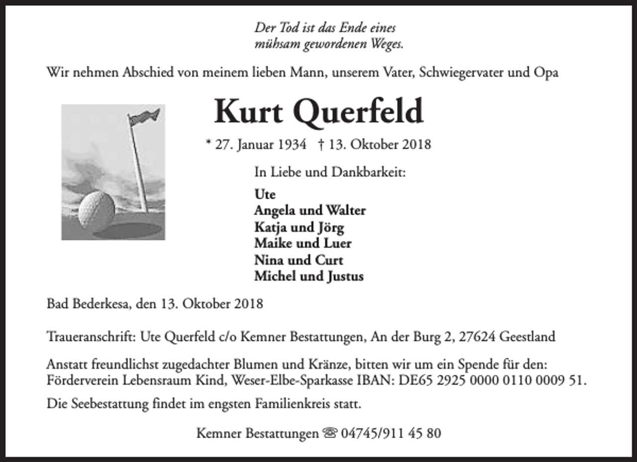 <p>Der Tod ist das Ende eines<br />mühsam gewordenen Weges.<br />Wir nehmen Abschied von meinem lieben Mann, unserem Vater, Schwiegervater und Opa</p><p>Kurt Querfeld<br />* 27. Januar 1934 † 13. Oktober 2018<br />In Liebe und Dankbarkeit:<br />Ute<br />Angela und Walter<br />Katja und Jörg<br />Maike und Luer<br />Nina und Curt<br />Michel und Justus<br />Bad Bederkesa, den 13. Oktober 2018<br />Traueranschrift: Ute Querfeld c/o Kemner Bestattungen, An der Burg 2, 27624 Geestland<br />Anstatt freundlichst zugedachter Blumen und Kränze, bitten wir um ein Spende für den:<br />Förderverein Lebensraum Kind, Weser-Elbe-Sparkasse IBAN: DE65 2925 00011009 51.<br />Die Seebestattung findet im engsten Familienkreis statt.<br />Kemner Bestattungen s 04745/911 45 80</p>