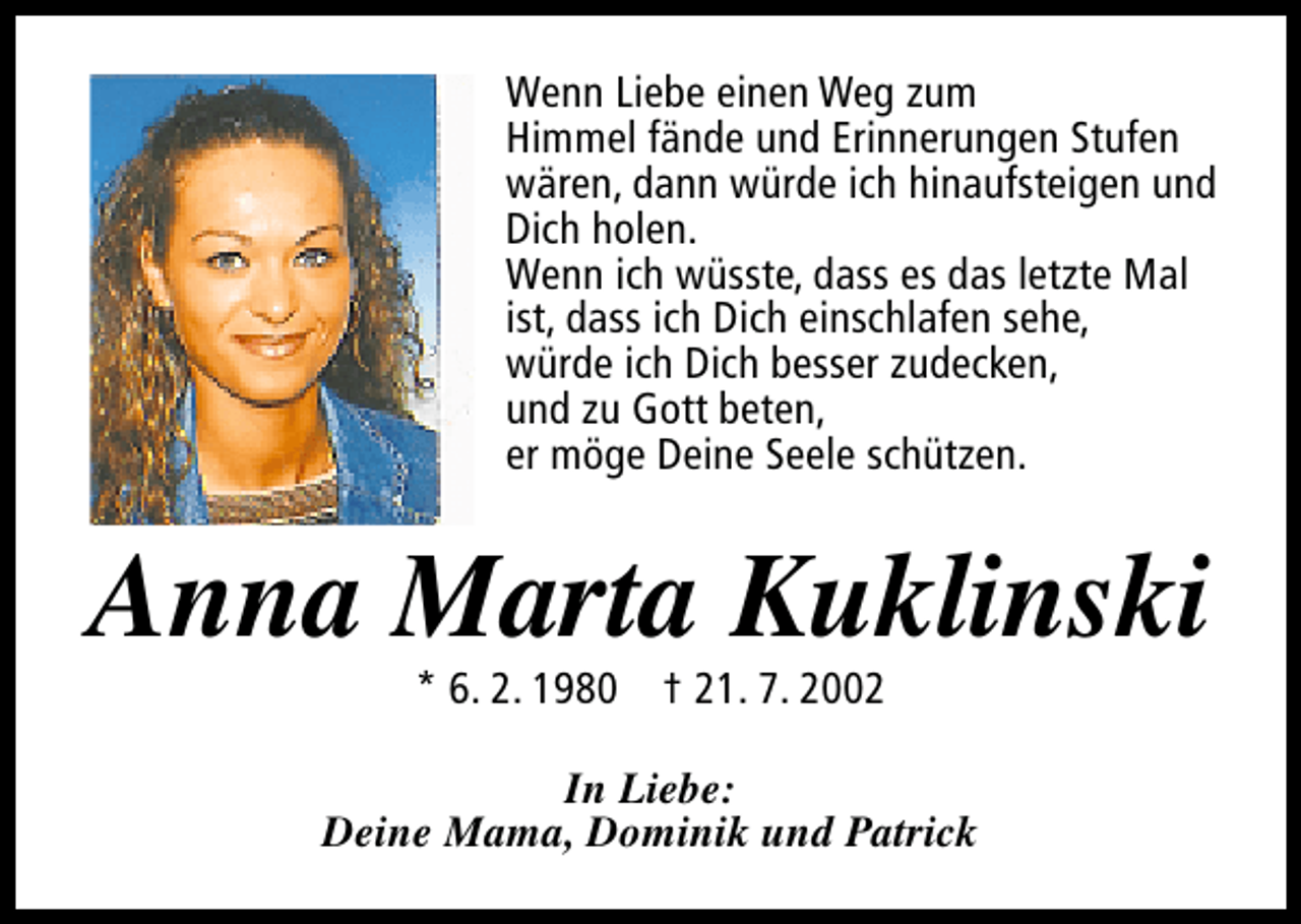 <p>Wenn Liebe einen Weg zum<br />Himmel fände und Erinnerungen Stufen<br />wären, dann würde ich hinaufsteigen und<br />Dich holen.<br />Wenn ich wüsste, dass es das letzte Mal<br />ist, dass ich Dich einschlafen sehe,<br />würde ich Dich besser zudecken,<br />und zu Gott beten,<br />er möge Deine Seele schützen.</p>
<p>Anna Marta Kuklinski<br />* 6. 2. 1980 † 21. 7. 2002</p>
<p>In Liebe:<br />Deine Mama, Dominik und Patrick</p>
