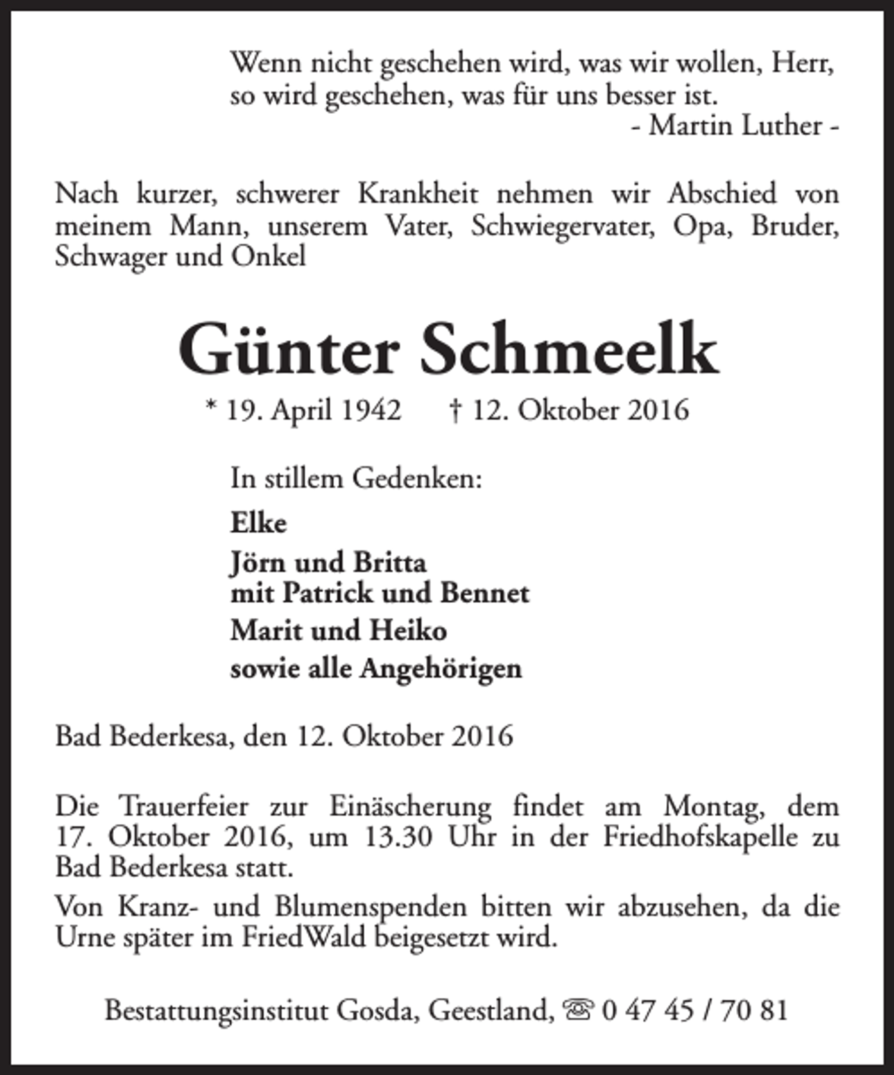 <p>Wenn nicht geschehen wird, was wir wollen, Herr,<br />so wird geschehen, was für uns besser ist.<br />- Martin Luther Nach kurzer, schwerer Krankheit nehmen wir Abschied von<br />meinem Mann, unserem Vater, Schwiegervater, Opa, Bruder,<br />Schwager und Onkel</p><p>Günter Schmeelk<br />* 19. April 1942</p><p>† 12. Oktober 2016</p><p>In stillem Gedenken:<br />Elke<br />Jörn und Britta<br />mit Patrick und Bennet<br />Marit und Heiko<br />sowie alle Angehörigen<br />Bad Bederkesa, den 12. Oktober 2016<br />Die Trauerfeier zur Einäscherung findet am Montag, dem<br />17. Oktober 2016, um 13.30 Uhr in der Friedhofskapelle zu<br />Bad Bederkesa statt.<br />Von Kranz- und Blumenspenden bitten wir abzusehen, da die<br />Urne später im FriedWald beigesetzt wird.<br />Bestattungsinstitut Gosda, Geestland, s 0 47 45 / 70 81</p>