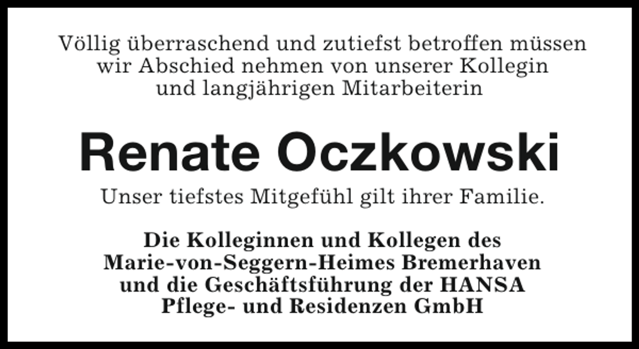 <p>Völlig überraschend und zutiefst betroffen müssen<br />wir Abschied nehmen von unserer Kollegin<br />und langjährigen Mitarbeiterin</p><p>Renate Oczkowski<br />Unser tiefstes Mitgefühl gilt ihrer Familie.<br />Die Kolleginnen und Kollegen des<br />Marie-von-Seggern-Heimes Bremerhaven<br />und die Geschäftsführung der HANSA<br />Pflege- und Residenzen GmbH</p>