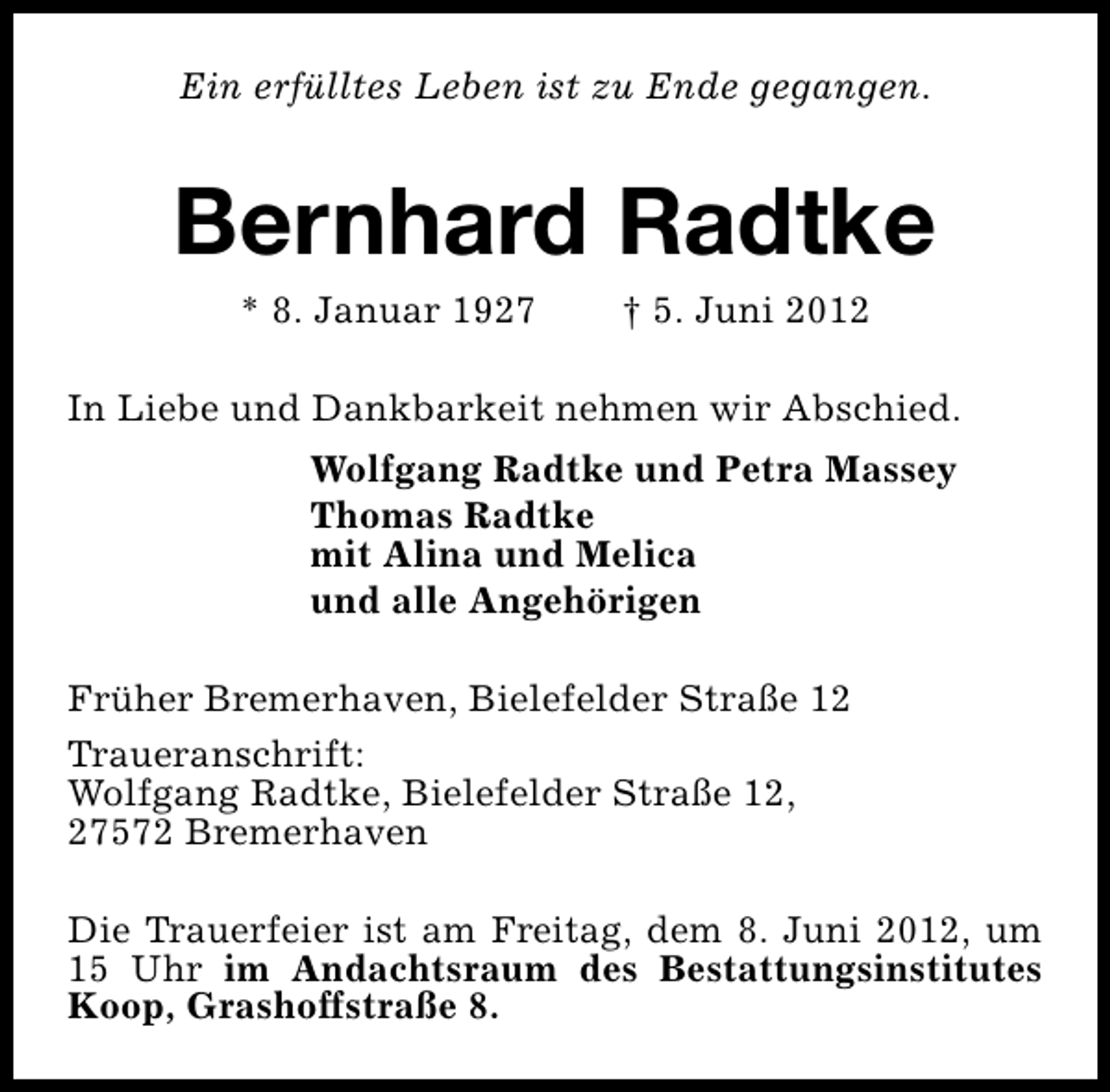 <p>Ein erfülltes Leben ist zu Ende gegangen.</p><p>Bernhard Radtke<br />* 8. Januar 1927</p><p>† 5. Juni 2012</p><p>In Liebe und Dankbarkeit nehmen wir Abschied.<br />Wolfgang Radtke und Petra Massey<br />Thomas Radtke<br />mit Alina und Melica<br />und alle Angehörigen<br />Früher Bremerhaven, Bielefelder Straße 12<br />Traueranschrift:<br />Wolfgang Radtke, Bielefelder Straße 12,<br />27572 Bremerhaven<br />Die Trauerfeier ist am Freitag, dem 8. Juni 2012, um<br />15 Uhr im Andachtsraum des Bestattungsinstitutes<br />Koop, Grashoffstraße 8.</p>