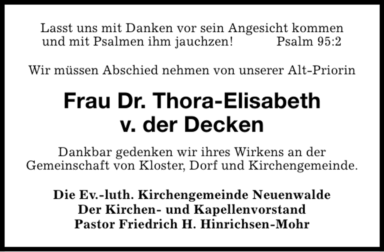 <p>Lasst uns mit Danken vor sein Angesicht kommen<br />und mit Psalmen ihm jauchzen!<br />Psalm 95:2<br />Wir müssen Abschied nehmen von unserer Alt-Priorin</p><p>Frau Dr. Thora-Elisabeth<br />v. der Decken<br />Dankbar gedenken wir ihres Wirkens an der<br />Gemeinschaft von Kloster, Dorf und Kirchengemeinde.<br />Die Ev.-luth. Kirchengemeinde Neuenwalde<br />Der Kirchen- und Kapellenvorstand<br />Pastor Friedrich H. Hinrichsen-Mohr</p>