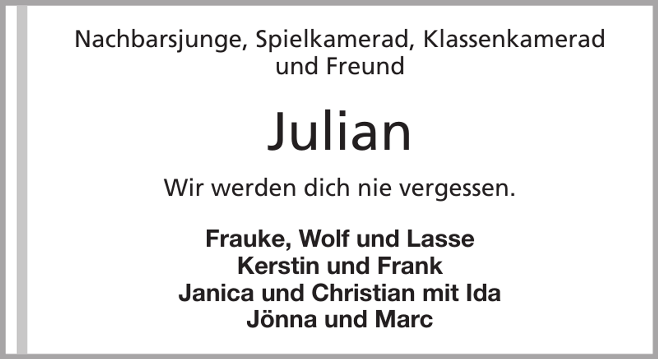<p>Nachbarsjunge, Spielkamerad, Klassenkamerad<br />und Freund</p><p>Julian<br />Wir werden dich nie vergessen.<br />Frauke, Wolf und Lasse<br />Kerstin und Frank<br />Janica und Christian mit Ida<br />Jönna und Marc</p>