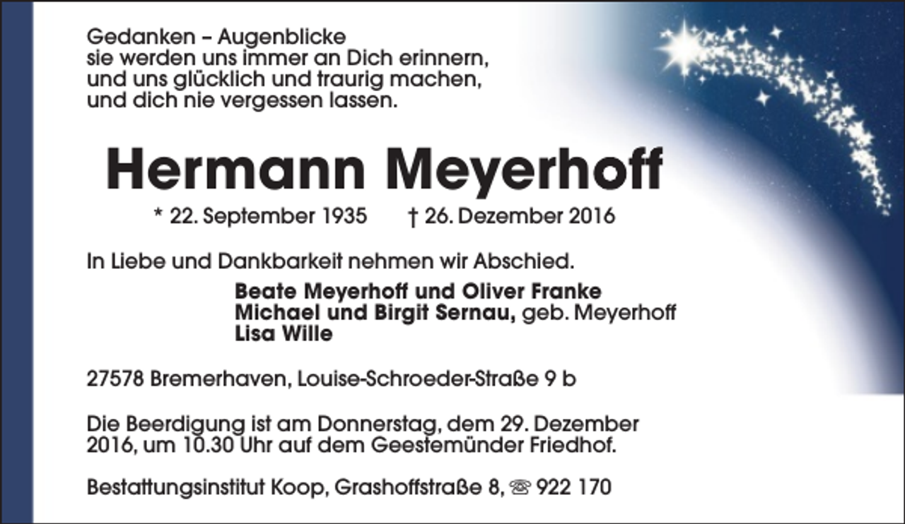 <p>Gedanken – Augenblicke<br />sie werden uns immer an Dich erinnern,<br />und uns glücklich und traurig machen,<br />und dich nie vergessen lassen.</p><p>Hermann Meyerhoff<br />* 22. September 1935</p><p>† 26. Dezember 2016</p><p>In Liebe und Dankbarkeit nehmen wir Abschied.<br />Beate Meyerhoff und Oliver Franke<br />Michael und Birgit Sernau, geb. Meyerhoff<br />Lisa Wille<br />27578 Bremerhaven, Louise-Schroeder-Straße 9 b<br />Die Beerdigung ist am Donnerstag, dem 29. Dezember<br />2016, um 10.30 Uhr auf dem Geestemünder Friedhof.<br />Bestattungsinstitut Koop, Grashoffstraße 8, s 922 170</p>