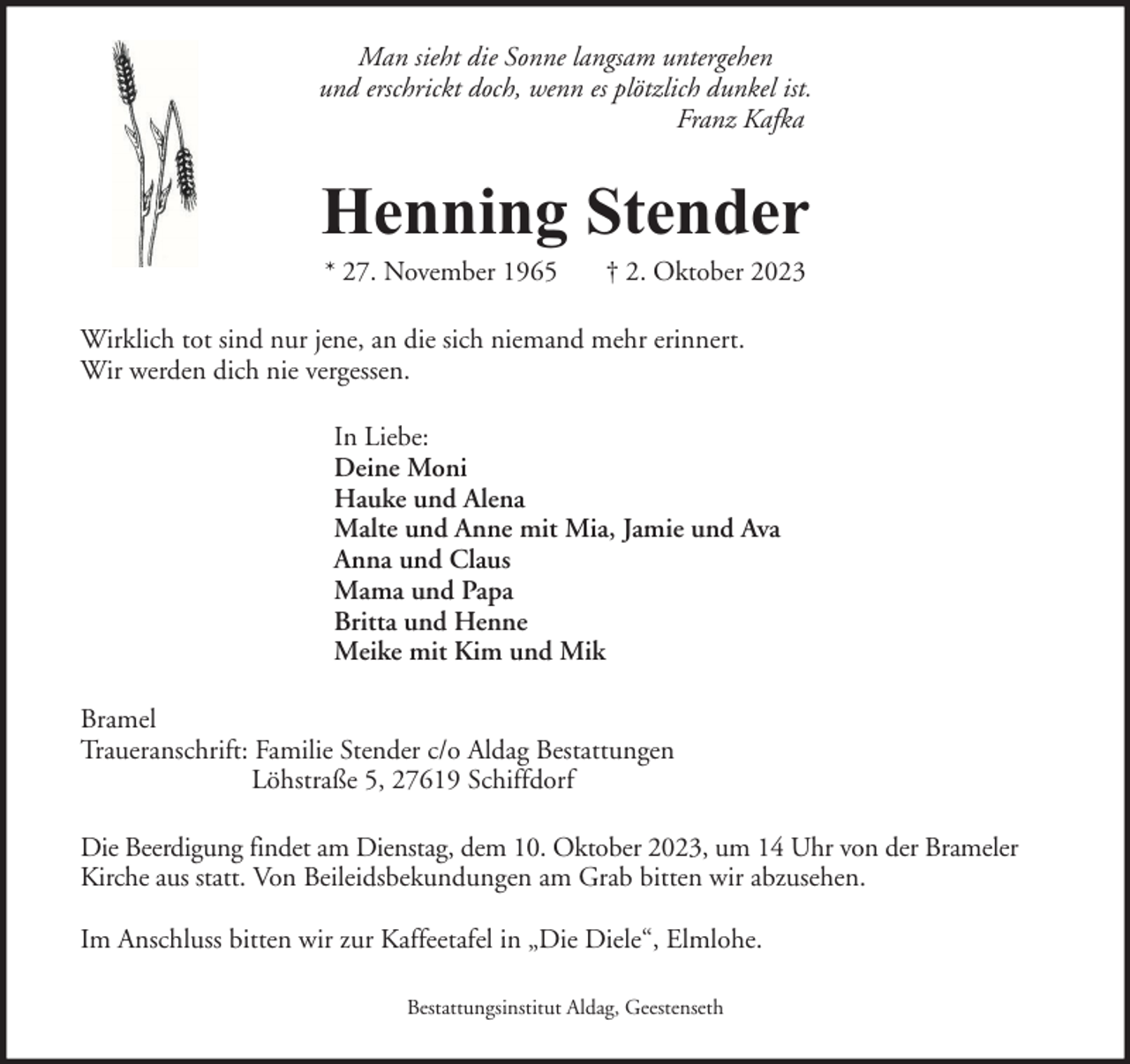 <p>Man sieht die Sonne langsam untergehen<br />und erschrickt doch, wenn es plötzlich dunkel ist.<br />Franz Kafka</p><p>Henning Stender<br />* 27. November 1965</p><p>† 2. Oktober 2023</p><p>Wirklich tot sind nur jene, an die sich niemand mehr erinnert.<br />Wir werden dich nie vergessen.<br />In Liebe:<br />Deine Moni<br />Hauke und Alena<br />Malte und Anne mit Mia, Jamie und Ava<br />Anna und Claus<br />Mama und Papa<br />Britta und Henne<br />Meike mit Kim und Mik<br />Bramel<br />Traueranschrift: Familie Stender c/o Aldag Bestattungen<br />Löhstraße 5, 27619 Schiffdorf<br />Die Beerdigung findet am Dienstag, dem 10. Oktober 2023, um 14 Uhr von der Brameler<br />Kirche aus statt. Von Beileidsbekundungen am Grab bitten wir abzusehen.<br />Im Anschluss bitten wir zur Kaffeetafel in „Die Diele“, Elmlohe.<br />Bestattungsinstitut Aldag, Geestenseth</p>