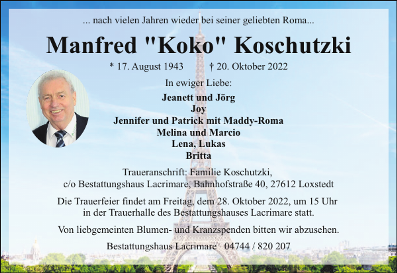 <p>... nach vielen Jahren wieder bei seiner geliebten Roma...</p><p>Manfred "Koko" Koschutzki<br />* 17. August 1943</p><p>† 20. Oktober 2022</p><p>In ewiger Liebe:<br />Jeanett und Jörg<br />Joy<br />Jennifer und Patrick mit Maddy-Roma<br />Melina und Marcio<br />Lena, Lukas<br />Britta<br />Traueranschrift: Familie Koschutzki,<br />c/o Bestattungshaus Lacrimare, Bahnhofstraße 40, 27612 Loxstedt<br />Die Trauerfeier findet am Freitag, dem 28. Oktober 2022, um 15 Uhr<br />in der Trauerhalle des Bestattungshauses Lacrimare statt.<br />Von liebgemeinten Blumen- und Kranzspenden bitten wir abzusehen.<br />Bestattungshaus Lacrimare 04744 / 87</p>