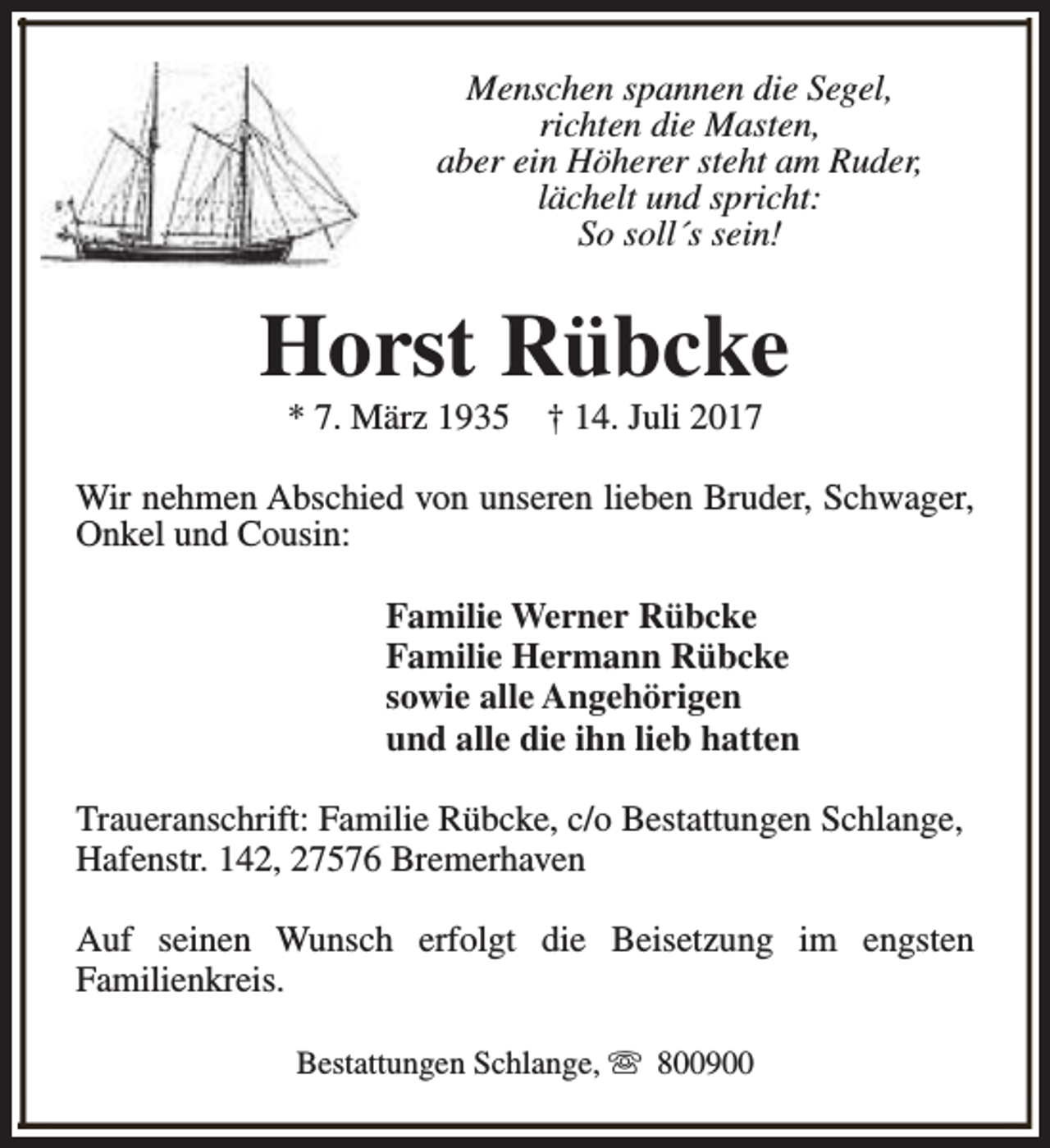 <p>Menschen spannen die Segel,<br />richten die Masten,<br />aber ein Höherer steht am Ruder,<br />lächelt und spricht:<br />So soll´s sein!</p><p>Horst Rübcke<br />* 7. März 1935</p><p>† 14. Juli 2017</p><p>Wir nehmen Abschied von unseren lieben Bruder, Schwager,<br />Onkel und Cousin:<br />Familie Werner Rübcke<br />Familie Hermann Rübcke<br />sowie alle Angehörigen<br />und alle die ihn lieb hatten<br />Traueranschrift: Familie Rübcke, c/o Bestattungen Schlange,<br />Hafenstr. 142, 27576 Bremerhaven<br />Auf seinen Wunsch erfolgt die Beisetzung im engsten<br />Familienkreis.<br />Bestattungen Schlange, s 800900</p>