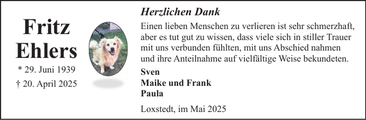 <p>Fritz<br />Ehlers<br />* 29. Juni 1939<br />† 20. April 2025</p><p>Herzlichen Dank<br />Einen lieben Menschen zu verlieren ist sehr schmerzhaft,<br />aber es tut gut zu wissen, dass viele sich in stiller Trauer<br />mit uns verbunden fühlten, mit uns Abschied nahmen<br />und ihre Anteilnahme auf vielfältige Weise bekundeten.<br />Sven<br />Maike und Frank<br />Paula<br />Loxstedt, im Mai 2025</p>