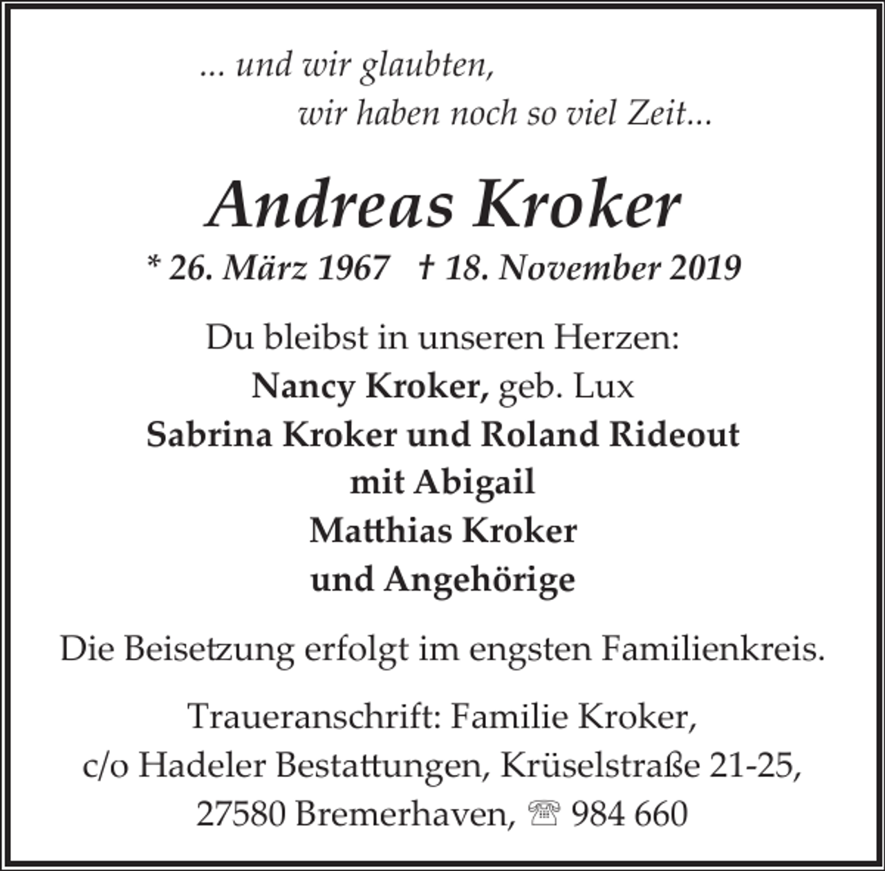<p>... und wir glaubten,<br />wir haben noch so viel Zeit...</p><p>Andreas Kroker</p><p>* 26. März 1967 † 18. November 2019<br />Du bleibst in unseren Herzen:<br />Nancy Kroker, geb. Lux<br />Sabrina Kroker und Roland Rideout<br />mit Abigail<br />Ma�hias Kroker<br />und Angehörige<br />Die Beise�ung erfolgt im engsten Familienkreis.<br />Traueranschrift: Familie Kroker,<br />c/o Hadeler Besta�ungen, Krüselstraße 21­25,<br />27580 Bremerhaven, ' 984 660</p>