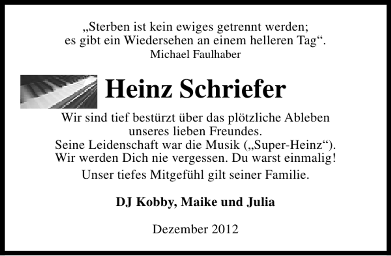 <p>„Sterben ist kein ewiges getrennt werden;<br />es gibt ein Wiedersehen an einem helleren Tag“.<br />Michael Faulhaber</p><p>Heinz Schriefer<br />Wir sind tief bestürzt über das plötzliche Ableben<br />unseres lieben Freundes.<br />Seine Leidenschaft war die Musik („Super-Heinz“).<br />Wir werden Dich nie vergessen. Du warst einmalig!<br />Unser tiefes Mitgefühl gilt seiner Familie.<br />DJ Kobby, Maike und Julia<br />Dezember 2012</p>