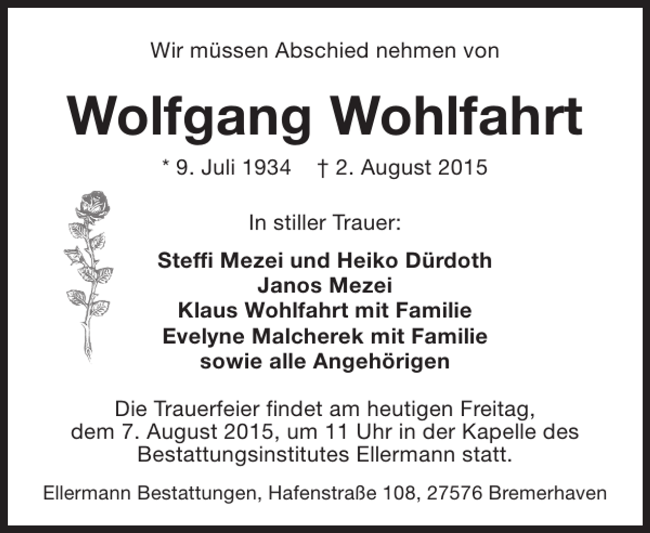 <p>Wir müssen Abschied nehmen von</p><p>Wolfgang Wohlfahrt<br />* 9. Juli 1934</p><p>† 2. August 2015</p><p>In stiller Trauer:<br />Steffi Mezei und Heiko Dürdoth<br />Janos Mezei<br />Klaus Wohlfahrt mit Familie<br />Evelyne Malcherek mit Familie<br />sowie alle Angehörigen<br />Die Trauerfeier findet am heutigen Freitag,<br />dem 7. August 2015, um 11 Uhr in der Kapelle des<br />Bestattungsinstitutes Ellermann statt.<br />Ellermann Bestattungen, Hafenstraße 108, 27576 Bremerhaven</p>