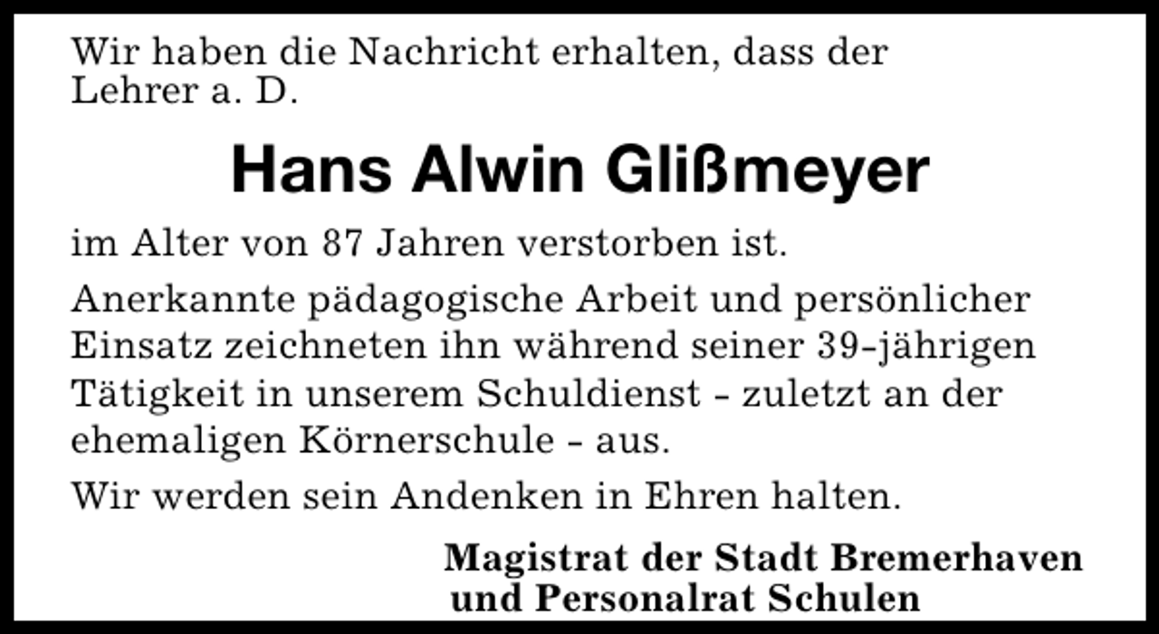 <p>Wir haben die Nachricht erhalten, dass der<br />Lehrer a. D.</p><p>Hans Alwin Glißmeyer<br />im Alter von 87 Jahren verstorben ist.<br />Anerkannte pädagogische Arbeit und persönlicher<br />Einsatz zeichneten ihn während seiner 39-jährigen<br />Tätigkeit in unserem Schuldienst - zuletzt an der<br />ehemaligen Körnerschule - aus.<br />Wir werden sein Andenken in Ehren halten.<br />Magistrat der Stadt Bremerhaven<br />und Personalrat Schulen</p>