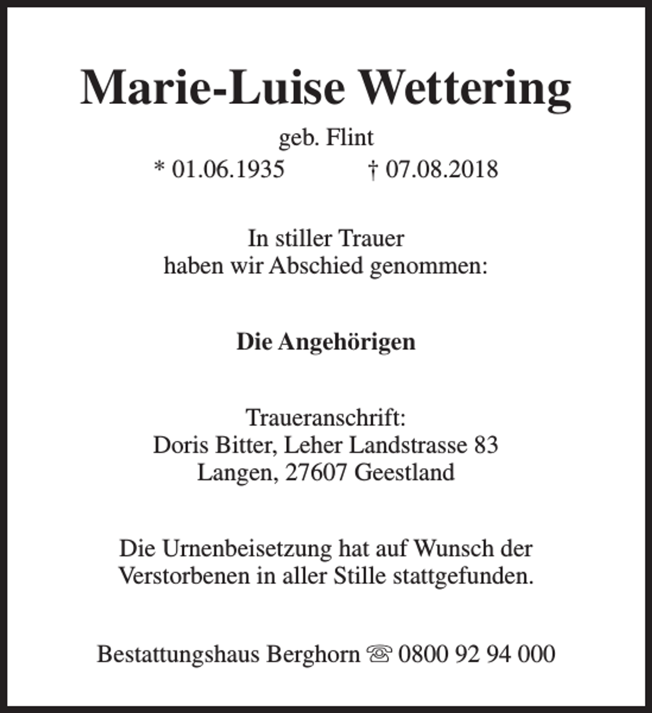 <p>Marie-Luise Wettering<br />geb. Flint<br />* 01.06.1935<br />† 07.08.2018<br />In stiller Trauer<br />haben wir Abschied genommen:<br />Die Angehörigen<br />Traueranschrift:<br />Doris Bitter, Leher Landstrasse 83<br />Langen, 27607 Geestland<br />Die Urnenbeisetzung hat auf Wunsch der<br />Verstorbenen in aller Stille stattgefunden.<br />Bestattungshaus Berghorn s 0800 92 94 000</p>