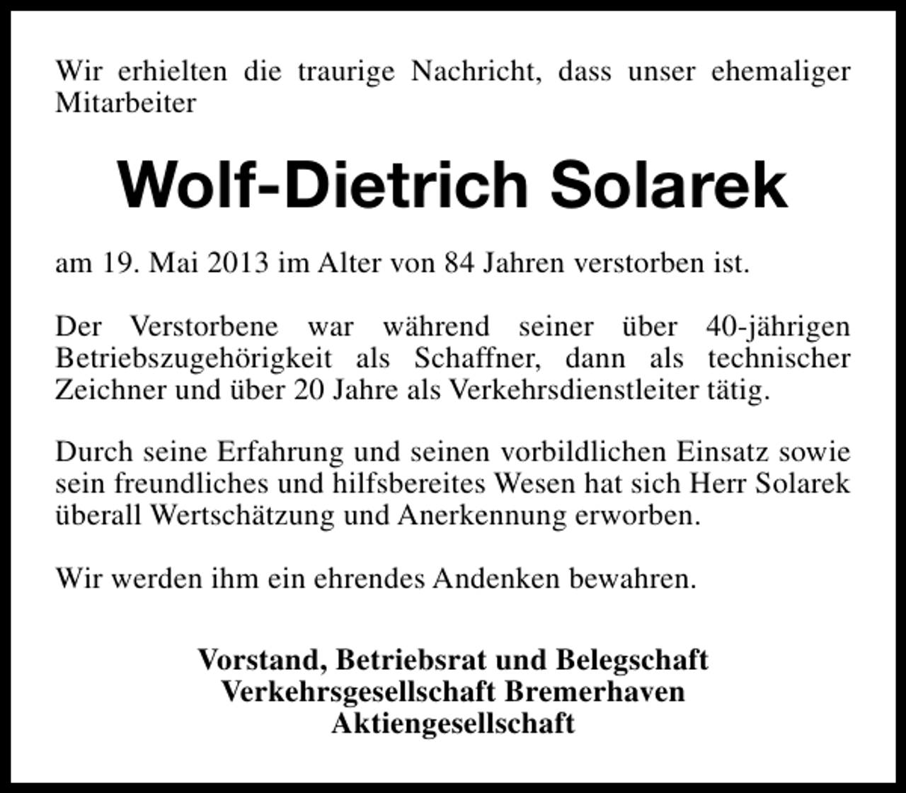 <p>Wir erhielten die traurige Nachricht, dass unser ehemaliger<br />Mitarbeiter</p><p>Wolf-Dietrich Solarek<br />am 19. Mai 2013 im Alter von 84 Jahren verstorben ist.<br />Der Verstorbene war während seiner über 40-jährigen<br />Betriebszugehörigkeit als Schaffner, dann als technischer<br />Zeichner und über 20 Jahre als Verkehrsdienstleiter tätig.<br />Durch seine Erfahrung und seinen vorbildlichen Einsatz sowie<br />sein freundliches und hilfsbereites Wesen hat sich Herr Solarek<br />überall Wertschätzung und Anerkennung erworben.<br />Wir werden ihm ein ehrendes Andenken bewahren.<br />Vorstand, Betriebsrat und Belegschaft<br />Verkehrsgesellschaft Bremerhaven<br />Aktiengesellschaft</p>