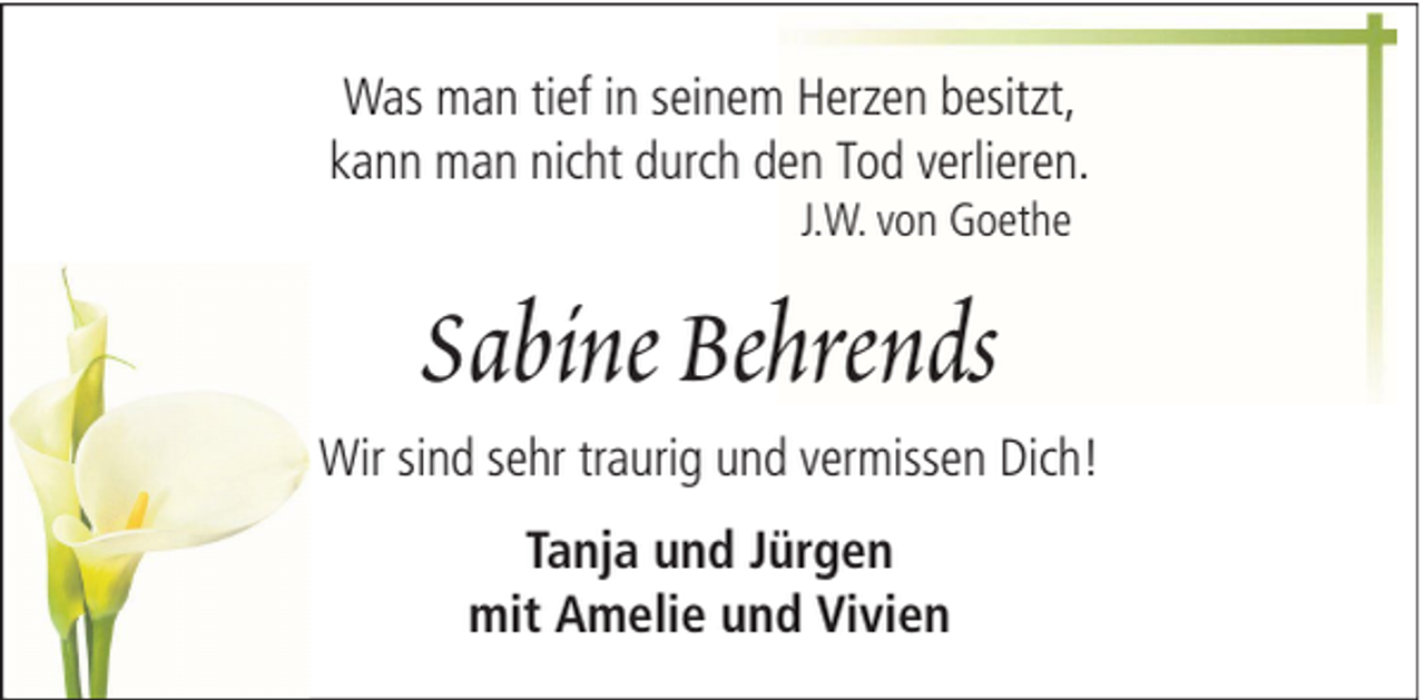 <p>Was man tief in seinem Herzen besitzt,<br />kann man nicht durch den Tod verlieren.<br />J.W. von Goethe</p><p>Sabine Behrends<br />Wir sind sehr traurig und vermissen Dich!<br />Tanja und Jürgen<br />mit Amelie und Vivien</p>