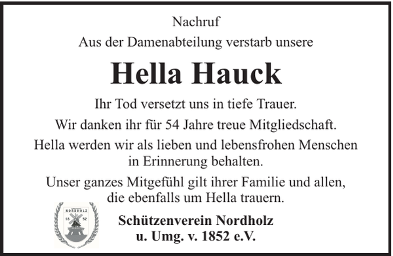 <p>Nachruf<br />Aus der Damenabteilung verstarb unsere</p><p>Hella Hauck<br />Ihr Tod versetzt uns in tiefe Trauer.<br />Wir danken ihr für 54 Jahre treue Mitgliedschaft.<br />Hella werden wir als lieben und lebensfrohen Menschen<br />in Erinnerung behalten.<br />Unser ganzes Mitgefühl gilt ihrer Familie und allen,<br />die ebenfalls um Hella trauern.<br />Schützenverein Nordholz<br />u. Umg. v. 1852 e.V.</p>