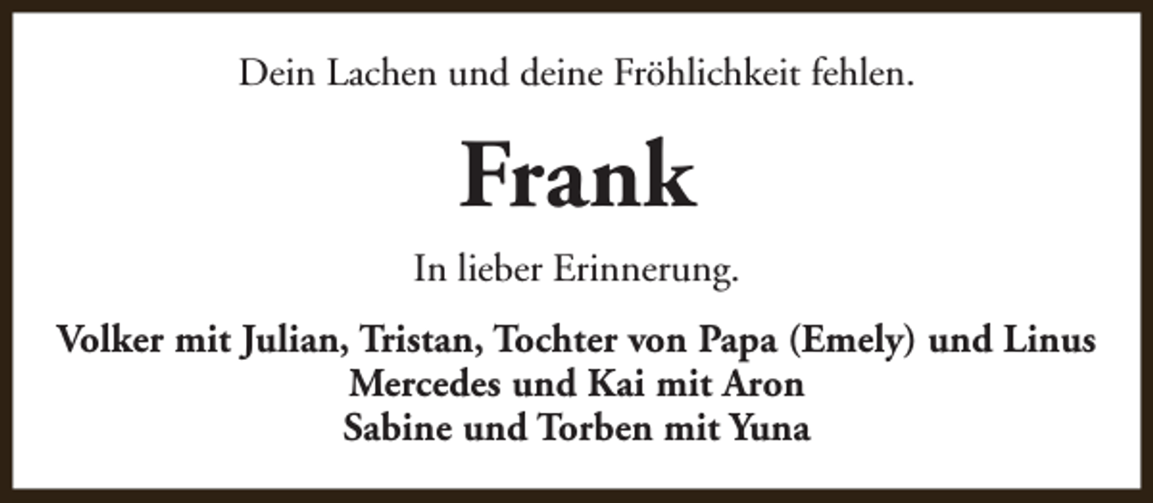 <p>Dein Lachen und deine Fröhlichkeit fehlen.</p><p>Frank<br />In lieber Erinnerung.<br />Volker mit Julian, Tristan, Tochter von Papa (Emely) und Linus<br />Mercedes und Kai mit Aron<br />Sabine und Torben mit Yuna</p>