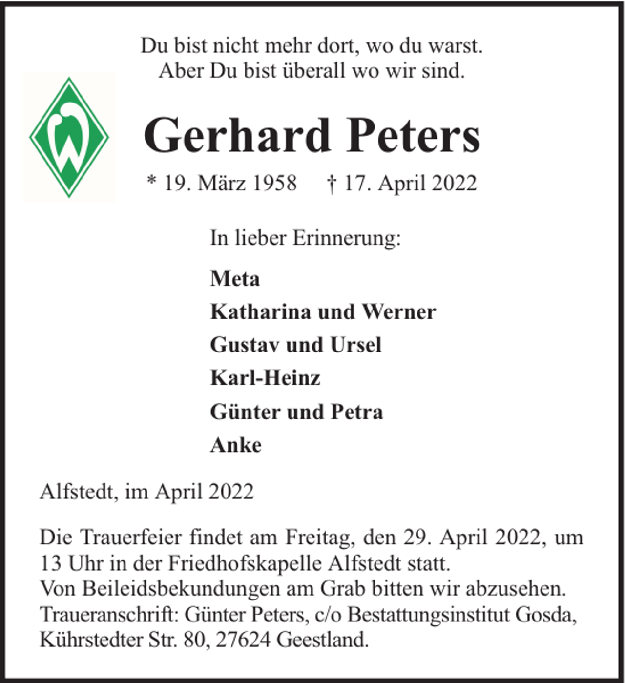 <p>Du bist nicht mehr dort, wo du warst.<br />Aber Du bist überall wo wir sind.</p><p>Gerhard Peters<br />* 19. März 1958</p><p>† 17. April 2022</p><p>In lieber Erinnerung:<br />Meta<br />Katharina und Werner<br />Gustav und Ursel<br />Karl-Heinz<br />Günter und Petra<br />Anke<br />Alfstedt, im April 2022<br />Die Trauerfeier findet am Freitag, den 29. April 2022, um<br />13 Uhr in der Friedhofskapelle Alfstedt statt.<br />Von Beileidsbekundungen am Grab bitten wir abzusehen.<br />Traueranschrift: Günter Peters, c/o Bestattungsinstitut Gosda,<br />Kührstedter Str. 80, 27624 Geestland.</p>