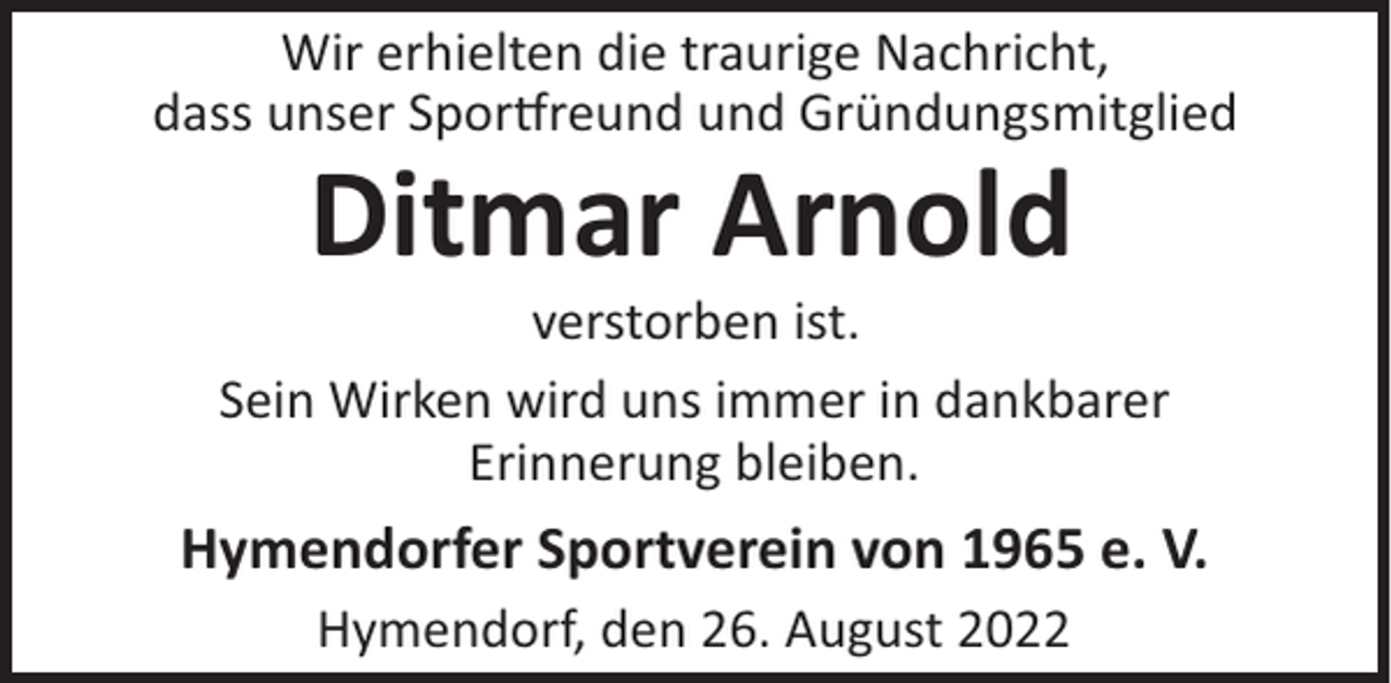 <p>Wir erhielten die traurige Nachricht,<br />dass unser Spor reund und Gründungsmitglied</p><p>Ditmar Arnold<br />verstorben ist.<br />Sein Wirken wird uns immer in dankbarer<br />Erinnerung bleiben.</p><p>Hymendorfer Sportverein von 1965 e. V.<br />Hymendorf, den 26. August 2022</p>